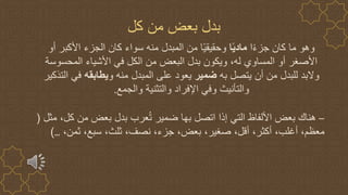 ‫كل‬ ‫من‬ ‫بعض‬ ‫بدل‬
‫ا‬ً‫ء‬‫جز‬ ‫كان‬ ‫ما‬ ‫وهو‬
‫ا‬ً‫ي‬‫ماد‬
‫أو‬ ‫األكبر‬ ‫الجزء‬ ‫كان‬ ‫سواء‬ ‫منه‬ ‫المبدل‬ ‫من‬ ‫ا‬ً‫ي‬‫وحقيق‬
‫المحسوسة‬ ‫األشياء‬ ‫في‬ ‫الكل‬ ‫من‬ ‫البعض‬ ‫بدل‬ ‫ويكون‬ ،‫له‬ ‫المساوي‬ ‫أو‬ ‫األصغر‬
‫به‬ ‫يتصل‬ ‫أن‬ ‫من‬ ‫للبدل‬ ‫والبد‬
‫ضمير‬
‫و‬ ‫منه‬ ‫المبدل‬ ‫على‬ ‫يعود‬
‫يطابقه‬
‫التذكي‬ ‫في‬
‫ر‬
‫والجمع‬ ‫والتثنية‬ ‫اإلفراد‬ ‫وفي‬ ‫والتأنيث‬
.
–
‫مثل‬ ،‫كل‬ ‫من‬ ‫بعض‬ ‫بدل‬ ‫عرب‬ُ‫ت‬ ‫ضمير‬ ‫بها‬ ‫اتصل‬ ‫إذا‬ ‫التي‬ ‫األلفاظ‬ ‫بعض‬ ‫هناك‬
(
،‫ثمن‬ ،‫سبع‬ ،‫ثلث‬ ،‫نصف‬ ،‫جزء‬ ،‫بعض‬ ،‫صغير‬ ،‫أقل‬ ،‫أكثر‬ ،‫أغلب‬ ،‫معظم‬
…
)
 
