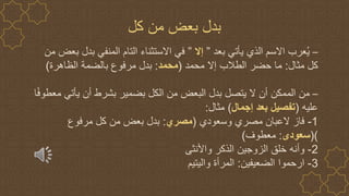 –
‫بعد‬ ‫يأتي‬ ‫الذي‬ ‫االسم‬ ‫عرب‬ُ‫ي‬
”
‫إال‬
”
‫م‬ ‫بعض‬ ‫بدل‬ ‫المنفي‬ ‫التام‬ ‫االستثناء‬ ‫في‬
‫ن‬
‫مثال‬ ‫كل‬
:
‫محمد‬ ‫إال‬ ‫الطالب‬ ‫حضر‬ ‫ما‬
(
‫محمد‬
:
‫الظاهرة‬ ‫بالضمة‬ ‫مرفوع‬ ‫بدل‬
)
–
ً‫ف‬‫معطو‬ ‫يأتي‬ ‫أن‬ ‫بشرط‬ ‫بضمير‬ ‫الكل‬ ‫من‬ ‫البعض‬ ‫بدل‬ ‫يتصل‬ ‫ال‬ ‫أن‬ ‫الممكن‬ ‫من‬
‫ا‬
‫عليه‬
(
‫إجمال‬ ‫بعد‬ ‫تفصيل‬
)
‫مثال‬
:
1
-
‫وسعودي‬ ‫مصري‬ ‫العبان‬ ‫فاز‬
(
‫مصري‬
:
‫مرفوع‬ ‫كل‬ ‫من‬ ‫بعض‬ ‫بدل‬
()
‫سعودى‬
:
‫معطوف‬
)
2
-
‫واألنثى‬ ‫الذكر‬ ‫الزوجين‬ ‫خلق‬ ‫وأنه‬
3
-
‫الضعيفين‬ ‫ارحموا‬
:
‫واليتيم‬ ‫المرأة‬
‫كل‬ ‫من‬ ‫بعض‬ ‫بدل‬
 