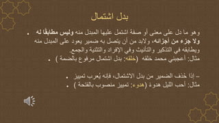 ● ‫منه‬ ‫المبدل‬ ‫عليها‬ ‫اشتمل‬ ‫صفة‬ ‫أو‬ ‫معنى‬ ‫على‬ ‫دل‬ ‫ما‬ ‫وهو‬
‫له‬ ‫ا‬ً‫ق‬‫مطاب‬ ‫وليس‬
‫أجزائه‬ ‫من‬ ‫جزء‬ ‫وال‬
‫منه‬ ‫المبدل‬ ‫على‬ ‫يعود‬ ‫ضمير‬ ‫به‬ ‫يتصل‬ ‫أن‬ ‫من‬ ‫والبد‬ ،
‫والجمع‬ ‫والتثنية‬ ‫اإلفراد‬ ‫وفي‬ ‫والتأنيث‬ ‫التذكير‬ ‫في‬ ‫ويطابقه‬
.
● ‫مثال‬
:
‫خلقه‬ ‫محمد‬ ‫أعجبني‬
(
‫خلقه‬
:
‫بالضمة‬ ‫مرفوع‬ ‫اشتمال‬ ‫بدل‬
)
● –
‫تمييز‬ ‫عرب‬ُ‫ي‬ ‫فإنه‬ ،‫االشتمال‬ ‫بدل‬ ‫من‬ ‫الضمير‬ ‫ذف‬ُ‫ح‬ ‫إذا‬
● ‫مثال‬
:
ً‫ء‬‫هدو‬ ‫الليل‬ ‫أحب‬
(
‫هدوء‬
:
‫بالفتحة‬ ‫منصوب‬ ‫تمييز‬
)
‫اشتمال‬ ‫بدل‬
 