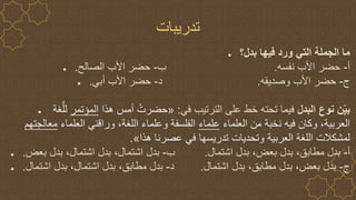 ‫تدريبات‬
● ‫بدل؟‬ ‫فيها‬ ‫ورد‬ ‫التي‬ ‫الجملة‬ ‫ما‬
● ‫أ‬
-
‫نفسه‬ ‫األب‬ ‫حضر‬
.
‫ب‬
-
‫الصالح‬ ‫األب‬ ‫حضر‬
.
● ‫ج‬
-
‫وصديقه‬ ‫األب‬ ‫حضر‬
.
‫د‬
-
‫أبي‬ ‫األب‬ ‫حضر‬
.
● ‫البدل‬ ‫نوع‬ ‫ن‬ِ‫بي‬
‫في‬ ‫الترتيب‬ ‫على‬ ‫خط‬ ‫تحته‬ ‫فيما‬
:
«
‫هذا‬ ‫أمس‬ ُ‫حضرت‬
‫المؤتمر‬
‫غة‬ُّ‫لل‬
‫العلماء‬ ‫من‬ ‫نخبة‬ ‫فيه‬ ‫وكان‬ ،‫العربية‬
‫علماء‬
،‫اللغة‬ ‫وعلماء‬ ‫الفلسفة‬
‫وراقني‬
‫العلماء‬
‫معالجت‬
‫هم‬
‫هذا‬ ‫عصرنا‬ ‫في‬ ‫تدريسها‬ ‫وتحديات‬ ‫العربية‬ ‫اللغة‬ ‫لمشكالت‬
»
.
● ‫أ‬
-
‫اشتمال‬ ‫بدل‬ ،‫بعض‬ ‫بدل‬ ،‫مطابق‬ ‫بدل‬
.
‫ب‬
-
‫بعض‬ ‫بدل‬ ،‫اشتمال‬ ‫بدل‬ ،‫اشتمال‬ ‫بدل‬
.
● ‫ج‬
-
‫اشتمال‬ ‫بدل‬ ،‫مطابق‬ ‫بدل‬ ،‫بعض‬ ‫بدل‬
.
‫د‬
-
‫اشتمال‬ ‫بدل‬ ،‫اشتمال‬ ‫بدل‬ ،‫مطابق‬ ‫بدل‬
.
 