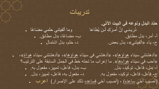 ‫تدريبات‬
‫اآلتي‬ ‫البيت‬ ‫في‬ ‫ونوعه‬ ‫البدل‬ ‫ِد‬‫حد‬
.
● ‫ا‬ً‫ع‬‫مضا‬ ‫حلمي‬ ‫ألفيتني‬ ‫وما‬ ‫طاعا‬ُ‫ي‬ ‫ـن‬َ‫ل‬ ِ‫ك‬َ‫مـر‬َ‫أ‬ ‫ه‬‫إن‬ ‫ريـنـي‬َ‫ذ‬
● ‫أ‬
-
‫مطابق‬ ‫بدل‬ ،‫أمر‬
.
‫ب‬
-
‫مطابق‬ ‫بدل‬ ،‫ا‬ً‫ع‬‫مضا‬
.
● ‫ج‬
-
‫ياء‬
«
‫ألفيتني‬
»
‫بعض‬ ‫بدل‬ ،
.
‫د‬
-
‫اشتمال‬ ‫بدل‬ ،‫حلم‬
● «
‫سيناء‬ ‫أدهشتني‬
‫هواؤها‬
»
،
«
‫سيناء‬ ‫في‬ ‫أدهشني‬
‫هواؤها‬
»
،
«
‫سيناء‬ ‫أدهشتني‬
ً‫ء‬‫هوا‬
»
،
«
‫سيناء‬ ‫في‬ ‫أحب‬
‫هواءها‬
»
.
‫الترتيب؟‬ ‫على‬ ‫السابقة‬ ‫الجمل‬ ‫في‬ ‫خط‬ ‫تحته‬ ‫ما‬ ‫إعراب‬ ‫ما‬
● ‫أ‬
-
‫بدل‬ ،‫توكيد‬ ،‫فاعل‬ ،‫بدل‬
.
‫ب‬
-
‫به‬ ‫مفعول‬ ،‫تمييز‬ ،‫فاعل‬ ،‫بدل‬
.
● ‫ج‬
-
‫به‬ ‫مفعول‬ ،‫توكيد‬ ،‫فاعل‬ ،‫فاعل‬
.
‫د‬
-
‫بدل‬ ،‫تمييز‬ ،‫فاعل‬ ،‫به‬ ‫مفعول‬
.
● (
‫أخي‬ ‫أصيب‬
‫ه‬َ‫د‬‫ساع‬
)
،
(
‫أخي‬ ‫أصيب‬
‫فساعده‬
‫اإلصرار‬ ‫على‬ ‫ذلك‬
)
‫اعرب‬
 