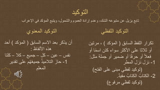 ‫اللفظي‬ ‫التوكيد‬
‫المعنوي‬ ‫التوكيد‬
‫السابق‬ ‫اللفظ‬ ‫تكرار‬
(
‫المؤكد‬
)
‫مرتين‬ ،
‫أو‬ ‫ا‬ً‫م‬‫اس‬ ‫كتن‬ ‫سواء‬ ‫األكثر‬ ‫على‬ ‫ثالثا‬ ‫أو‬
‫مثل‬ ‫جملة‬ ‫أو‬ ‫ضمير‬ ‫أو‬ ‫ا‬ً‫ف‬‫حر‬ ‫أو‬ ً‫ال‬‫فع‬
:
1
-
‫نزل‬
‫نزل‬
‫المطر‬
(
‫الفتح‬ ‫على‬ ‫مبنى‬ ‫لفظي‬ ‫توكيد‬
)
2
-
ٌ‫د‬‫مفي‬ ُ‫الكتاب‬ ُ‫الكتاب‬
.
(
‫مرفوع‬ ‫لفظي‬ ‫توكيد‬
)
‫التوكيد‬
‫السابق‬ ‫االسم‬ ‫بعد‬ ‫يذكر‬ ‫أن‬
(
‫المؤكد‬
)
‫أحد‬
‫األلفاظ‬ ‫هذه‬
:
‫نفس‬
–
‫عين‬
–
‫كل‬
–
‫جميع‬
–
‫كال‬
–
‫كلتا‬
1
-
‫تقدير‬ ‫على‬ ‫م‬ُ‫ه‬ُ‫ع‬‫جمي‬ ُ‫ذ‬‫التالمي‬ َ‫حاز‬
ِ‫المعلم‬
‫عن‬ ‫يزيل‬ ‫تابع‬
‫متبوعه‬
‫اإلعراب‬ ‫في‬ ‫المؤكد‬ ‫ويتبع‬ ،‫والشمول‬ ‫العموم‬ ‫إرادة‬ ‫وعدم‬ ،‫الشك‬
 