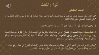 ‫الحقيقي‬ ‫النعت‬
*
‫تعالى‬ ‫قوله‬ ‫نحو‬ ‫أحواله‬ ‫لبعض‬ ‫بيانا‬ ‫و‬ ‫نفسه‬ ‫للمنعوت‬ ‫ا‬ً‫ف‬‫وص‬ ‫يأتي‬ ‫الذي‬ ‫هو‬
:
ْ‫ال‬ ‫ِي‬‫د‬ْ‫ه‬َ‫ي‬ َ
‫ال‬ ُ ‫ه‬
‫َّللا‬ َ‫و‬ ﴿
َ‫ين‬ِ‫م‬ِ‫ل‬‫ا‬‫ه‬‫الظ‬ َ‫م‬ ْ‫و‬َ‫ق‬
*
‫أشكال‬ ‫ثالثة‬ ‫على‬ ‫الحقيقي‬ ‫النعت‬ ‫يأتي‬
:
1
-
‫يكون‬
‫ًا‬‫د‬‫مفر‬
:
‫مثل‬
(
‫نافعين‬ ‫كتابين‬ ُ‫اشتريت‬ ، ٌ‫ة‬‫كبير‬ ٌ‫ة‬‫شجر‬ ‫هذه‬
)
2
-
‫نعت‬
‫جملة‬
(
‫جملة‬
‫اسمية‬
‫أو‬
‫فعلية‬
: )
‫يكون‬ ‫أن‬ ‫المنعوت‬ ‫في‬ ‫يشترط‬ ‫الحالة‬ ‫هذه‬ ‫وفي‬
‫نكرة‬
/
‫النعت‬ ‫وجملة‬
‫على‬ ‫تشتمل‬ ‫أن‬ ‫يجب‬
‫المنعوت‬ ‫يوافق‬ ‫ضمير‬
‫االسمية‬ ‫الجملة‬ ‫مثال‬ ، ‫ويطابقه‬ ،
(
ٌ‫ة‬‫مفيد‬ ‫موضوعاته‬ ‫كتاب‬ ‫هذا‬
)
،
‫الفعلية‬ ‫ومثال‬
( :
‫دراسته‬ ‫في‬ ‫يجتهد‬ ٌ‫طالب‬ ‫هذا‬
.)
*
‫اآلتي‬ ‫النحو‬ ‫على‬ ‫اإلعراب‬ ‫ويكون‬
:
‫جملة‬
(
‫مفيدة‬ ‫موضوعاته‬
)
‫من‬
(
‫والخبر‬ ‫المبتدأ‬
)
‫نعت‬ ‫رفع‬ ‫محل‬ ‫في‬
‫وجملة‬ ،‫لكتاب‬
(
‫يجتهد‬
)
‫لطالب‬ ‫نعت‬ ‫رفع‬ ‫محل‬ ‫في‬ ‫المستتر‬ ‫والفاعل‬ ‫الفعل‬ ‫من‬
.
‫النعت‬ ‫أنواع‬
 