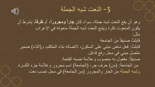 3
-
‫الجملة‬ ‫شبه‬ ‫النعت‬
‫كان‬ ‫سواء‬ ،‫جملة‬ ‫شبه‬ ‫النعت‬ ‫يقع‬ ‫أن‬ ‫وهو‬
ً‫ا‬‫ومجرور‬ ً‫ا‬‫جار‬
‫أم‬ ،
ً‫ا‬‫ظرف‬
‫أن‬ ‫بشرط‬ ،
‫اإلعراب‬ ‫في‬ ‫منعوته‬ ‫الجملة‬ ‫شبه‬ ‫النعت‬ ‫ويتبع‬ ‫نكرة‬ ‫المنعوت‬ ‫يكون‬
‫مثل‬
:
‫الجامعة‬ ‫من‬ ً‫ا‬‫صديق‬ ُ‫قابلت‬
ُ‫قابلت‬
:
‫و‬ ،‫المتكلم‬ ‫بتاء‬ ‫التصاله‬ ،‫السكون‬ ‫على‬ ‫مبني‬ ٍ
‫ماض‬ ‫فعل‬
(
‫التاء‬
)
‫ض‬
‫مير‬
‫فاعل‬ ‫رفع‬ ‫محل‬ ‫في‬ ‫مبني‬ ‫متصل‬
.
ً‫ا‬‫صديق‬
:
‫الفتحة‬ ‫نصبه‬ ‫وعالمة‬ ‫منصوب‬ ‫به‬ ‫مفعول‬
.
‫الجامعة‬ ‫من‬
( :
‫من‬
)
،‫جر‬ ‫حرف‬
(
‫الجامعة‬
)
‫الكسرة‬ ‫جره‬ ‫وعالمة‬ ‫مجرور‬ ‫اسم‬
.
‫الجملة‬ ‫وشبه‬
‫والمجرور‬ ‫الجار‬ ‫من‬
(
‫الجامعة‬ ‫من‬
)
‫نعت‬ ‫نصب‬ ‫محل‬ ‫في‬
.
 