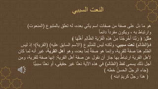 ‫بالمتبوع‬ ‫تعلق‬ ‫له‬ ،‫بعده‬ ‫يأتي‬ ‫اسم‬ ‫صفات‬ ‫من‬ ‫صفة‬ ‫على‬ ‫دل‬ ‫ما‬ ‫هو‬
(
‫المنعوت‬
)
‫به‬ ‫وارتباط‬
،
ً‫ا‬‫دائم‬ ً‫ا‬‫مفرد‬ ‫ويكون‬
‫مثل‬
:
َ‫ه‬ُ‫ل‬ْ‫ه‬َ‫أ‬ ِ‫م‬ِ‫ل‬‫ا‬‫ه‬‫الظ‬ ِ‫ة‬َ‫ي‬ ْ‫ر‬َ‫ق‬ْ‫ال‬ ِ‫ه‬ِ‫ذ‬َ‫ه‬ ْ‫ن‬ِ‫م‬ ‫َا‬‫ن‬ْ‫ج‬ ِ
‫ر‬ْ‫خ‬َ‫أ‬ ‫َا‬‫ن‬‫ه‬‫ب‬ َ‫ر‬ ﴿
‫ا‬
‫فـ‬
(
‫الظالم‬
)
‫ي‬ِ‫ب‬‫سب‬ ‫نعت‬
‫وع‬ُ‫ب‬ْ‫ت‬َ‫م‬‫لل‬ ‫ليس‬ ‫ولكنه‬ ،
(
‫عليه‬ ‫السابق‬ ‫االسم‬
( )
‫القرية‬
)
‫ليس‬ ‫إذ‬ ‫؛‬
‫وهو‬ ،‫بعده‬ ‫ما‬ِ‫ل‬ ٌ‫صفة‬ ‫هو‬ ‫وإنما‬ ،‫للقرية‬ ً‫ة‬‫صف‬ ‫هنا‬ ‫الظلم‬
‫القرية‬ ‫أهل‬
‫كان‬ ‫لما‬ ‫أنه‬ ‫غير‬ ،
‫القرية‬ ‫أهل‬ ‫صفة‬ ‫عن‬ ‫نقول‬ ‫أن‬ ‫جاز‬ ‫بها‬ ٌ‫ط‬‫ارتبا‬ ‫القرية‬ ‫ألهل‬
:
‫ن‬ِ‫وم‬ ،‫للقرية‬ ‫صفة‬ ‫إنها‬
‫لفظ‬ ‫يسمى‬ ‫ذلك‬ ‫أجل‬
(
‫الظالم‬
)
‫سببي‬ ‫ا‬ً‫ت‬‫نع‬ ‫أو‬ ،‫حقيقي‬ ‫غير‬ ‫ا‬ً‫ت‬‫نع‬ ‫اآلية‬ ‫هذه‬ ‫في‬
‫ا‬
(
‫خطه‬ ُ‫الحسن‬ ُ‫ل‬‫الرج‬ ‫جاء‬
)
(
‫ابنه‬ ُ‫م‬‫كري‬ ٌ‫ل‬‫رج‬ ‫هذا‬
)
‫السببي‬ ‫النعت‬
 