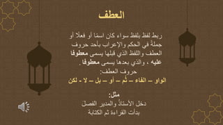 ‫أو‬ ً
‫فعال‬ ‫أو‬ ‫ا‬ً‫م‬‫اس‬ ‫كان‬ ‫سواء‬ ‫بلفظ‬ ‫لفظ‬ ‫ربط‬
‫حروف‬ ‫بأحد‬ ‫واإلعراب‬ ‫الحكم‬ ‫في‬ ً‫ة‬‫جمل‬
‫يسمى‬ ‫قبلها‬ ‫الذي‬ ‫واللفظ‬ ‫العطف‬
‫معطوفا‬
‫عليه‬
‫يسمى‬ ‫بعدها‬ ‫والذي‬ ،
‫معطوفا‬
.
‫العطف‬
‫مثل‬
:
َ‫ل‬‫الفص‬ ‫والمدير‬ ُ‫ذ‬‫األستا‬ ‫دخل‬
‫الكتابة‬ ‫ثم‬ ‫القراءة‬ ‫بدأت‬
‫العطف‬ ‫حروف‬
:
‫الواو‬
–
‫الفاء‬
–
‫م‬ُ‫ث‬
–
‫أو‬
–
‫بل‬
–
‫ال‬
-
‫لكن‬
 