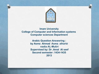 Imam University
College of Computer and Information systems
Computer sciences Department
Arabic Question Answering :
by Asma Ahmad Asma alharbi
nadia AL-Mutiri
Supervised by: Dr .Amal Al seef
Second semester :1434-1435
2013
 