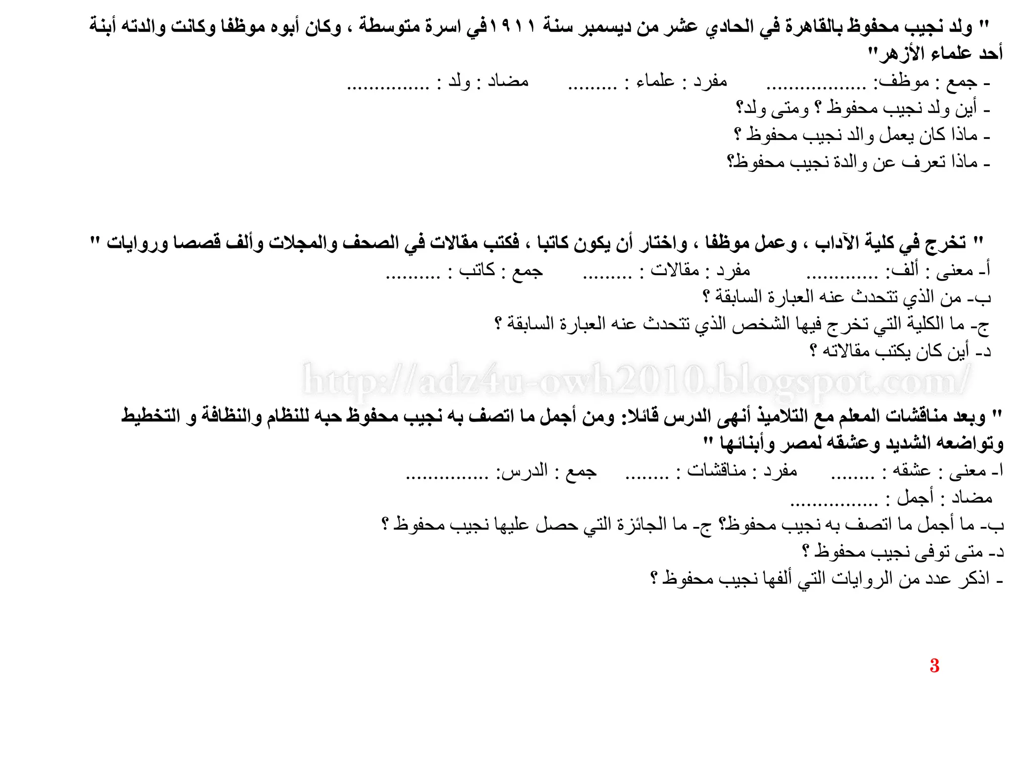 "‫سنة‬ ‫ديسمبر‬ ‫من‬ ‫عشر‬ ‫الحادي‬ ‫في‬ ‫بالقاهرة‬ ‫محفوظ‬ ‫نجيب‬ ‫ولد‬١٩١١‫أبنة‬ ‫والدته‬ ‫وكانت‬ ‫موظفا‬ ‫أبوه‬ ‫وكان‬ ، ‫متوسطة‬ ‫اسرة‬ ‫في‬
‫األزهر‬ ‫علماء‬ ‫أحد‬"
-‫جمع‬:‫موظف‬.................. :‫مفرد‬:‫علماء‬......... :‫مضاد‬:‫ولد‬............... :
-‫ولد؟‬ ‫ومتى‬ ‫؟‬ ‫محفوظ‬ ‫نجيب‬ ‫ولد‬ ‫أين‬
-‫؟‬ ‫محفوظ‬ ‫نجيب‬ ‫والد‬ ‫يعمل‬ ‫كان‬ ‫ماذا‬
-‫محفوظ؟‬ ‫نجيب‬ ‫والدة‬ ‫عن‬ ‫تعرف‬ ‫ماذا‬
"‫وروايات‬ ‫قصصا‬ ‫وألف‬ ‫والمجالت‬ ‫الصحف‬ ‫في‬ ‫مقاالت‬ ‫فكتب‬ ، ‫كاتبا‬ ‫يكون‬ ‫أن‬ ‫واختار‬ ، ‫موظفا‬ ‫وعمل‬ ، ‫اآلداب‬ ‫كلية‬ ‫في‬ ‫تخرج‬"
‫أ‬-‫معنى‬:‫ألف‬............. :‫مفرد‬:‫مقاالت‬......... :‫جمع‬:‫كاتب‬.......... :
‫ب‬-‫؟‬ ‫السابقة‬ ‫العبارة‬ ‫عنه‬ ‫تتحدث‬ ‫الذي‬ ‫من‬
‫ج‬-‫؟‬ ‫السابقة‬ ‫العبارة‬ ‫عنه‬ ‫تتحدث‬ ‫الذي‬ ‫الشخص‬ ‫فيها‬ ‫تخرج‬ ‫التي‬ ‫الكلية‬ ‫ما‬
‫د‬-‫؟‬ ‫مقاالته‬ ‫يكتب‬ ‫كان‬ ‫أين‬
"‫قائال‬ ‫الدرس‬ ‫أنهى‬ ‫التالميذ‬ ‫مع‬ ‫المعلم‬ ‫مناقشات‬ ‫وبعد‬:‫التخطيط‬ ‫و‬ ‫والنظافة‬ ‫للنظام‬ ‫حبه‬ ‫محفوظ‬ ‫نجيب‬ ‫به‬ ‫اتصف‬ ‫ما‬ ‫أجمل‬ ‫ومن‬
‫وأبنائها‬ ‫لمصر‬ ‫وعشقه‬ ‫الشديد‬ ‫وتواضعه‬"
‫ا‬-‫معنى‬:‫عشقه‬........ :‫مفرد‬:‫مناقشات‬........ :‫جمع‬:‫الدرس‬............... :
‫مضاد‬:‫أجمل‬................ :
‫ب‬-‫ج‬ ‫محفوظ؟‬ ‫نجيب‬ ‫به‬ ‫اتصف‬ ‫ما‬ ‫أجمل‬ ‫ما‬-‫؟‬ ‫محفوظ‬ ‫نجيب‬ ‫عليها‬ ‫حصل‬ ‫التي‬ ‫الجائزة‬ ‫ما‬
‫د‬-‫؟‬ ‫محفوظ‬ ‫نجيب‬ ‫توفى‬ ‫متى‬
-‫؟‬ ‫محفوظ‬ ‫نجيب‬ ‫ألفها‬ ‫التي‬ ‫الروايات‬ ‫من‬ ‫عدد‬ ‫اذكر‬
3
 