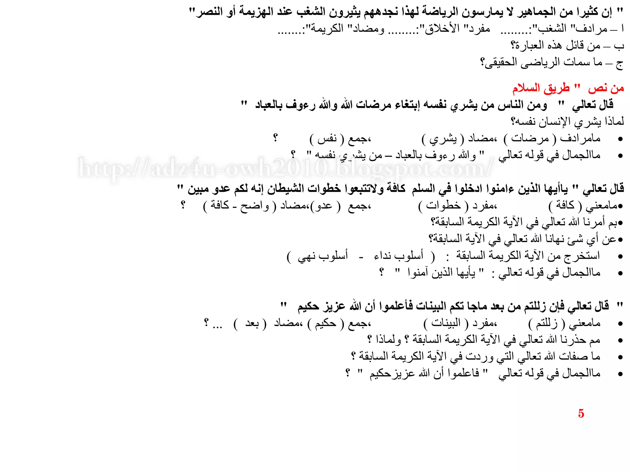 "‫النصر‬ ‫أو‬ ‫الهزيمة‬ ‫عند‬ ‫الشغب‬ ‫يثيرون‬ ‫نجدههم‬ ‫لهذا‬ ‫الرياضة‬ ‫يمارسون‬ ‫ال‬ ‫الجماهير‬ ‫من‬ ‫كثيرا‬ ‫إن‬"
‫ا‬–‫مرادف‬"‫الشغب‬........:"‫مفرد‬"‫األخالق‬........:"‫ومضاد‬"‫الكريمة‬.......:"
‫ب‬–‫العبارة؟‬ ‫هذه‬ ‫قائل‬ ‫من‬
‫ج‬–‫الحقيقى؟‬ ‫الرياضى‬ ‫سمات‬ ‫ما‬
‫نص‬ ‫من‬"‫السالم‬ ‫طريق‬
‫تعالي‬ ‫قال‬"‫بالعباد‬ ‫رءوف‬ ‫وهللا‬ ‫هللا‬ ‫مرضات‬ ‫إبتغاء‬ ‫نفسه‬ ‫يشري‬ ‫من‬ ‫الناس‬ ‫ومن‬"
‫نفسه؟‬ ‫اإلنسان‬ ‫يشري‬ ‫لماذا‬
•‫مامرادف‬(‫مرضات‬)‫،مضاد‬(‫يشري‬)‫،جمع‬(‫نفس‬)‫؟‬
•‫تعالي‬ ‫قوله‬ ‫في‬ ‫ماالجمال‬"‫بالعباد‬ ‫رءوف‬ ‫وهللا‬–‫نفسه‬ ‫يشري‬ ‫من‬"‫؟‬
‫تعالي‬ ‫قال‬"‫مبين‬ ‫عدو‬ ‫لكم‬ ‫إنه‬ ‫الشيطان‬ ‫خطوات‬ ‫والتتبعوا‬ ‫كافة‬ ‫السلم‬ ‫في‬ ‫ادخلوا‬ ‫ءامنوا‬ ‫الذين‬ ‫ياأيها‬"
•‫مامعني‬(‫كافة‬)‫،مفرد‬(‫خطوات‬)‫،جمع‬(‫عدو‬)‫،مضاد‬(‫واضح‬-‫كافة‬)‫؟‬
•‫السابقة؟‬ ‫الكريمة‬ ‫اآلية‬ ‫في‬ ‫تعالي‬ ‫هللا‬ ‫أمرنا‬ ‫بم‬
•‫السابقة؟‬ ‫اآلية‬ ‫في‬ ‫تعالي‬ ‫هللا‬ ‫نهانا‬ ‫شئ‬ ‫أي‬ ‫عن‬
•‫السابقة‬ ‫الكريمة‬ ‫اآلية‬ ‫من‬ ‫استخرج‬( :‫نداء‬ ‫أسلوب‬-‫نهي‬ ‫أسلوب‬)
•‫تعالي‬ ‫قوله‬ ‫في‬ ‫ماالجمال‬" :‫آمنوا‬ ‫الذين‬ ‫يأيها‬"‫؟‬
"‫حكيم‬ ‫عزيز‬ ‫هللا‬ ‫أن‬ ‫فأعلموا‬ ‫البينات‬ ‫تكم‬ ‫ماجا‬ ‫بعد‬ ‫من‬ ‫زللتم‬ ‫فإن‬ ‫تعالي‬ ‫قال‬"
•‫مامعني‬(‫زللتم‬)‫،مفرد‬(‫البينات‬)‫،جمع‬(‫حكيم‬)‫،مضاد‬(‫بعد‬... )‫؟‬
•‫؟‬ ‫ولماذا‬ ‫؟‬ ‫السابقة‬ ‫الكريمة‬ ‫اآلية‬ ‫في‬ ‫تعالي‬ ‫هللا‬ ‫حذرنا‬ ‫مم‬
•‫؟‬ ‫السابقة‬ ‫الكريمة‬ ‫اآلية‬ ‫في‬ ‫وردت‬ ‫التي‬ ‫تعالي‬ ‫هللا‬ ‫صفات‬ ‫ما‬
•‫تعالي‬ ‫قوله‬ ‫في‬ ‫ماالجمال‬"‫عزيزحكيم‬ ‫هللا‬ ‫أن‬ ‫فاعلموا‬"‫؟‬
5
 