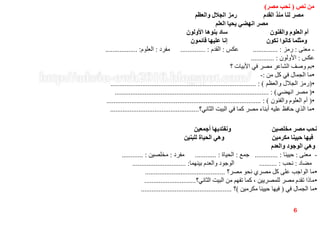‫نص‬ ‫من‬(‫مصر‬ ‫نحب‬)
‫والعظم‬ ‫الجالل‬ ‫رمز‬ ‫القدم‬ ‫منذ‬ ‫لنا‬ ‫مصر‬
‫العلم‬ ‫يحيا‬ ‫انهضي‬ ‫مصر‬
‫األولون‬ ‫بنوها‬ ‫ساد‬ ‫والفنون‬ ‫العلوم‬ ‫أم‬
‫قائمون‬ ‫عليها‬ ‫إنا‬ ‫نكون‬ ‫كانوا‬ ‫ومثلما‬
-‫معنى‬:‫رمز‬.............. :‫عكس‬:‫القدم‬.............. :‫مفرد‬:‫العلوم‬.................. :
‫عكس‬:‫األولون‬............. :
•‫؟‬ ‫األبيات‬ ‫في‬ ‫مصر‬ ‫الشاعر‬ ‫وصف‬ ‫بم‬
•‫من‬ ‫كل‬ ‫في‬ ‫الجمال‬ ‫ما‬:-
•(‫والعظم‬ ‫الجالل‬ ‫رمز‬.................................................................................. : )
•(‫انهضي‬ ‫مصر‬....................................................................................... : )
•(‫والفنون‬ ‫العلوم‬ ‫أم‬....................................................................................... : )
•‫الثاني؟‬ ‫البيت‬ ‫في‬ ‫كما‬ ‫مصر‬ ‫أبناء‬ ‫عليه‬ ‫حافظ‬ ‫الذي‬ ‫ما‬..................................................
‫أجمعين‬ ‫ونفتديها‬ ‫مخلصين‬ ‫مصر‬ ‫نحب‬
‫للبنين‬ ‫الحياة‬ ‫وهي‬ ‫مكرمين‬ ‫حيينا‬ ‫فيها‬
‫والعدم‬ ‫الوجود‬ ‫وهي‬
-‫معنى‬:‫حيينا‬............. :‫جمع‬:‫الحياة‬............ :‫مفرد‬:‫مخلصين‬............ :
‫مضاد‬:‫نحب‬.......... :‫بينهما‬ ‫والعدم‬ ‫الوجود‬.............................. :
•‫مصر؟‬ ‫نحو‬ ‫مصري‬ ‫كل‬ ‫على‬ ‫الواجب‬ ‫ما‬.............................................
•‫الثاني؟‬ ‫البيت‬ ‫من‬ ‫تفهم‬ ‫كما‬ ، ‫للمصريين‬ ‫مصر‬ ‫تقدم‬ ‫ماذا‬.............................
•‫في‬ ‫الجمال‬ ‫ما‬(‫مكرمين‬ ‫حيينا‬ ‫فيها‬)‫؟‬...................................................
6
 