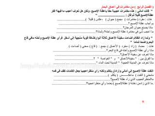 (‫الرابع‬ ‫الفصل‬)‫البحار‬ ‫أعماق‬ ‫في‬ ‫مغامرات‬ ‫من‬
"‫أماني‬ ‫قالت‬:‫فكر‬ ‫فيها؟‬ ‫ما‬ ‫أعجب‬ ‫تعرف‬ ‫هل‬ ‫ولكن‬ ،‫اإلصبع‬ ‫ياعقلة‬ ‫حقا‬ ‫عجيبة‬ ‫مغامرات‬ ‫هذه‬
‫قال‬ ‫ثم‬ ‫قليال‬ ‫عقلةاإلصبع‬" ............................... :
‫هات‬:‫مفرد‬(‫مغامرات‬)‫،جمع‬(‫حيوان‬)‫،عكس‬(‫قليال‬.................................)
‫؟‬ ‫اإلصبع‬ ‫عقلة‬ ‫أجاب‬ ‫بم‬.................................................................................
‫المرجان؟‬ ‫حيوان‬ ‫يصنع‬ ‫ماذا‬.............................................................................
‫ولماذا؟‬ ‫واخته؟‬ ‫اإلصبع‬ ‫عقلة‬ ‫مغامرة‬ ‫فى‬ ‫شئ‬ ‫اعجب‬ ‫ما‬..............................................
"‫قاع‬ ‫مافي‬ ‫وأخته‬ ‫اإلصبع‬ ‫عقلة‬ ‫فرأي‬ ‫أسفل‬ ‫إلي‬ ‫متجهة‬ ‫قوية‬ ‫أنواركشافة‬ ‫ثالثة‬ ‫األعماق‬ ‫سفينة‬ ‫أضاءت‬ ‫الظالم‬ ‫زاد‬ ‫ولما‬
‫تماما‬ ‫البحرواضحا‬"
‫هات‬:‫مضاد‬(‫زاد‬)‫،مفرد‬(‫األعماق‬)‫،جمع‬( :‫قاع‬)‫،معني‬(‫أضاءت‬)
‫البحر؟‬ ‫قاع‬ ‫في‬ ‫وأخته‬ ‫اإلصبع‬ ‫عقلة‬ ‫رأي‬ ‫ماذا‬..............................................................
‫األعماق؟‬ ‫سفينة‬ ‫عن‬ ‫تعرف‬ ‫ماذا‬............................................................................
‫بين‬ ‫الفرق‬ ‫ما‬" :‫سفينةاألعماق‬"‫و‬"‫الغواصة‬"‫؟‬.............................................
‫العجيبة‬ ‫المدينة‬ ‫عن‬ ‫تعرف‬ ‫ماذا‬"‫الماء‬ ‫تحت‬ ‫المدينة‬.................................................."
‫فمه‬ ‫في‬ ‫تقف‬ ‫الكلمات‬ ‫جعل‬ ‫منظراعجيبا‬ ‫رأي‬ ‫ولكنه‬ ‫يتكلم‬ ‫وأرادأن‬ ‫أماني‬ ‫إلي‬ ‫اإلصبع‬ ‫عقلة‬ ‫التفت‬
‫مامعني‬(‫التفت‬)‫ماعكــــــــس‬(‫يتكلم‬...............................................................)
‫إلصبع؟‬ ‫عقلةا‬ ‫رآه‬ ‫الذي‬ ‫ماالمنظرالعجيب‬..................................................................
.‫دهشة‬ ‫زادمن‬ ‫الذي‬ ‫ما‬(‫عقلةاإلصبع‬)‫منظراعجيبا؟‬ ‫رأي‬ ‫بعدما‬........................................
8
 