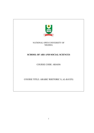 NATIONAL OPEN UNIVERSITY OF 
NIGERIA 
SCHOOL OF ARS AND SOCIAL SCIENCES 
COURSE CODE: ARA056 
COURSE TITLE: ARABIC RHETORIC I ( AL-BAYĀN) 
1 
 
