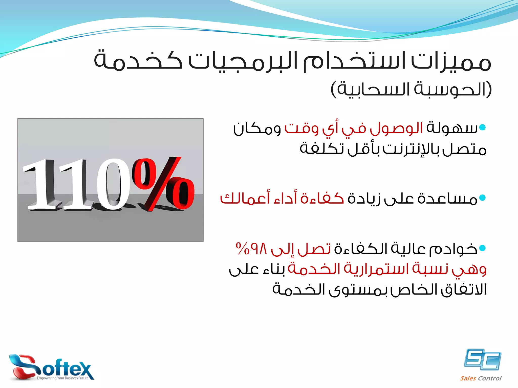 ‫ﻣﻤﻴﺰﺍﺕ ﺍﺳﺘﺨﺪﺍﻡ ﺍﻟﺒﺮﻣﺠﻴﺎﺕ ﻛﺨﺪﻣﺔ‬

‫)ﺍﻟﺤﻮﺳﺒﺔ ﺍﻟﺴﺤﺎﺑﻴﺔ(‬

‫‪‬ﺳﻬﻮﻟﺔ ﺍﻟﻮﺻﻮﻝ ﻓﻲ ﺃﻱ ﻭﻗﺖ ﻭﻣﻜﺎﻥ‬
‫ﻣﺘﺼﻞ ﺑﺎﻹﻧﺘﺮﻧﺖ ﺑﺄﻗﻞ ﺗﻜﻠﻔﺔ‬
‫‪‬ﻣﺴﺎﻋﺪﺓ ﻋﻠﻰ ﺯﻳﺎﺩﺓ ﻛﻔﺎﺀﺓ ﺃﺩﺍﺀ ﺃﻋﻤﺎﻟﻚ‬
‫‪‬ﺧﻮﺍﺩﻡ ﻋﺎﻟﻴﺔ ﺍﻟﻜﻔﺎﺀﺓ ﺗﺼﻞ ﺇﻟﻰ 89%‬
‫ﻭﻫﻲ ﻧﺴﺒﺔ ﺍﺳﺘﻤﺮﺍﺭﻳﺔ ﺍﻟﺨﺪﻣﺔ ﺑﻨﺎﺀ ﻋﻠﻰ‬
‫ﺍﻻﺗﻔﺎﻕ ﺍﻟﺨﺎﺹ ﺑﻤﺴﺘﻮﻯ ﺍﻟﺨﺪﻣﺔ‬

 