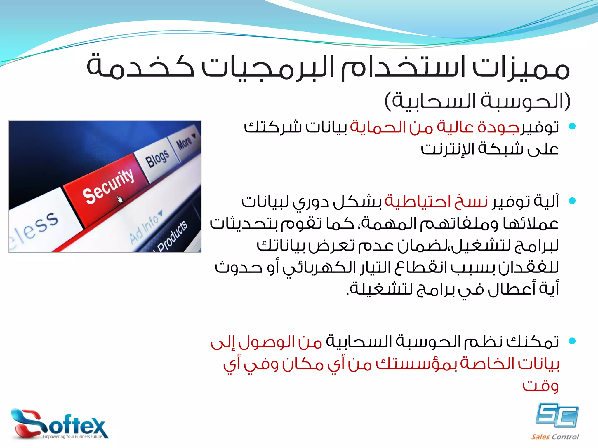 ‫ﻣﻤﻴﺰﺍﺕ ﺍﺳﺘﺨﺪﺍﻡ ﺍﻟﺒﺮﻣﺠﻴﺎﺕ ﻛﺨﺪﻣﺔ‬

‫)ﺍﻟﺤﻮﺳﺒﺔ ﺍﻟﺴﺤﺎﺑﻴﺔ(‬

‫‪ ‬ﺗﻮﻓﻴﺮﺟﻮﺩﺓ ﻋﺎﻟﻴﺔ ﻣﻦ ﺍﻟﺤﻤﺎﻳﺔ ﺑﻴﺎﻧﺎﺕ ﺷﺮﻛﺘﻚ‬
‫ﻋﻠﻰ ﺷﺒﻜﺔ ﺍﻹﻧﺘﺮﻧﺖ‬
‫‪ ‬ﺁﻟﻴﺔ ﺗﻮﻓﻴﺮ ﻧﺴﺦ ﺍﺣﺘﻴﺎﻃﻴﺔ ﺑﺸﻜﻞ ﺩﻭﺭﻱ ﻟﺒﻴﺎﻧﺎﺕ‬
‫ﻋﻤﻼﺋﻬﺎ ﻭﻣﻠﻔﺎﺗﻬﻢ ﺍﻟﻤﻬﻤﺔ، ﻛﻤﺎ ﺗﻘﻮﻡ ﺑﺘﺤﺪﻳﺜﺎﺕ‬
‫ﻟﺒﺮﺍﻣﺞ ﻟﺘﺸﻐﻴﻞ،ﻟﻀﻤﺎﻥ ﻋﺪﻡ ﺗﻌﺮﺽ ﺑﻴﺎﻧﺎﺗﻚ‬
‫ﻟﻠﻔﻘﺪﺍﻥ ﺑﺴﺒﺐ ﺍﻧﻘﻄﺎﻉ ﺍﻟﺘﻴﺎﺭ ﺍﻟﻜﻬﺮﺑﺎﺋﻲ ﺃﻭ ﺣﺪﻭﺙ‬
‫ﺃﻳﺔ ﺃﻋﻄﺎﻝ ﻓﻲ ﺑﺮﺍﻣﺞ ﻟﺘﺸﻐﻴﻠﺔ.‬
‫‪ ‬ﺗﻤﻜﻨﻚ ﻧﻈﻢ ﺍﻟﺤﻮﺳﺒﺔ ﺍﻟﺴﺤﺎﺑﻴﺔ ﻣﻦ ﺍﻟﻮﺻﻮﻝ ﺇﻟﻰ‬
‫ﺑﻴﺎﻧﺎﺕ ﺍﻟﺨﺎﺻﺔ ﺑﻤﺆﺳﺴﺘﻚ ﻣﻦ ﺃﻱ ﻣﻜﺎﻥ ﻭﻓﻲ ﺃﻱ‬
‫ﻭﻗﺖ‬

 