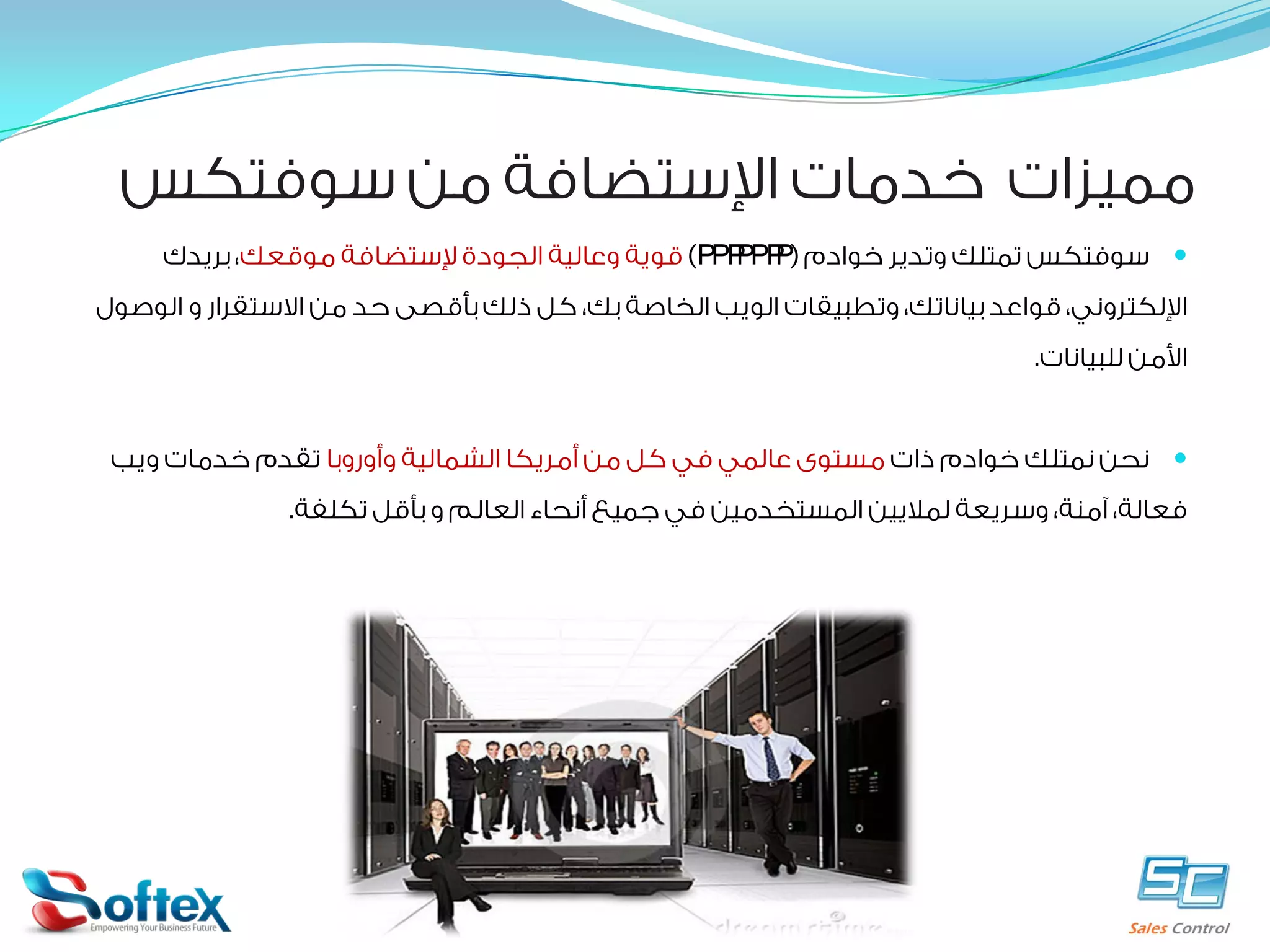 ‫ﻣﻤﻴﺰﺍﺕ ﺧﺪﻣﺎﺕ ﺍﻹﺳﺘﻀﺎﻓﺔ ﻣﻦ ﺳﻮﻓﺘﻜﺲ‬
‫‪ ‬ﺳﻮﻓﺘﻜﺲ ﺗﻤﺘﻠﻚ ﻭﺗﺪﻳﺮ ﺧﻮﺍﺩﻡ )‪ (servers‬ﻗﻮﻳﺔ ﻭﻋﺎﻟﻴﺔ ﺍﻟﺠﻮﺩﺓ ﻹﺳﺘﻀﺎﻓﺔ ﻣﻮﻗﻌﻚ، ﺑﺮﻳﺪﻙ‬
‫ﺍﻹﻟﻜﺘﺮﻭﻧﻲ، ﻗﻮﺍﻋﺪ ﺑﻴﺎﻧﺎﺗﻚ، ﻭﺗﻄﺒﻴﻘﺎﺕ ﺍﻟﻮﻳﺐ ﺍﻟﺨﺎﺻﺔ ﺑﻚ، ﻛﻞ ﺫﻟﻚ ﺑﺄﻗﺼﻰ ﺣﺪ ﻣﻦ ﺍﻻﺳﺘﻘﺮﺍﺭ ﻭ ﺍﻟﻮﺻﻮﻝ‬
‫ﺍﻷﻣﻦ ﻟﻠﺒﻴﺎﻧﺎﺕ.‬
‫‪ ‬ﻧﺤﻦ ﻧﻤﺘﻠﻚ ﺧﻮﺍﺩﻡ ﺫﺍﺕ ﻣﺴﺘﻮﻯ ﻋﺎﻟﻤﻲ ﻓﻲ ﻛﻞ ﻣﻦ ﺃﻣﺮﻳﻜﺎ ﺍﻟﺸﻤﺎﻟﻴﺔ ﻭﺃﻭﺭﻭﺑﺎ ﺗﻘﺪﻡ ﺧﺪﻣﺎﺕ ﻭﻳﺐ‬
‫ﻓﻌﺎﻟﺔ، ﺁﻣﻨﺔ، ﻭﺳﺮﻳﻌﺔ ﻟﻤﻼﻳﻴﻦ ﺍﻟﻤﺴﺘﺨﺪﻣﻴﻦ ﻓﻲ ﺟﻤﻴﻊ ﺃﻧﺤﺎﺀ ﺍﻟﻌﺎﻟﻢ ﻭ ﺑﺄﻗﻞ ﺗﻜﻠﻔﺔ.‬

 