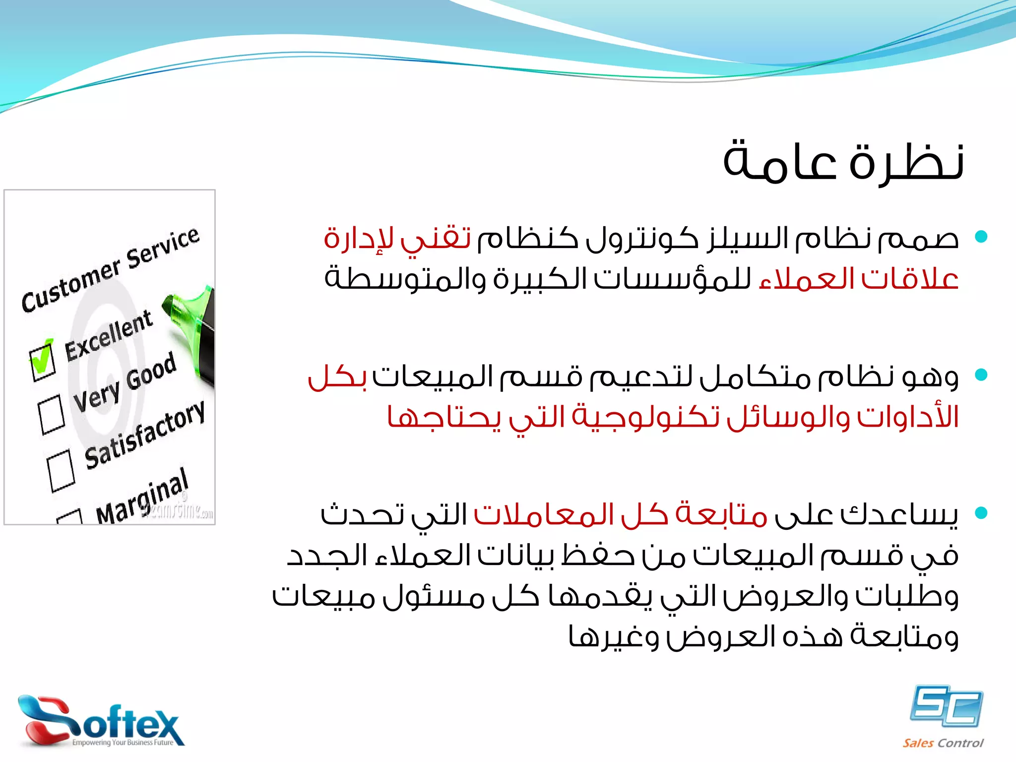 ‫ﻧﻈﺮﺓ ﻋﺎﻣﺔ‬
‫‪ ‬ﺻﻤﻢ ﻧﻈﺎﻡ ﺍﻟﺴﻴﻠﺰ ﻛﻮﻧﺘﺮﻭﻝ ﻛﻨﻈﺎﻡ ﺗﻘﻨﻲ ﻹﺩﺍﺭﺓ‬
‫ﻋﻼﻗﺎﺕ ﺍﻟﻌﻤﻼﺀ ﻟﻠﻤﺆﺳﺴﺎﺕ ﺍﻟﻜﺒﻴﺮﺓ ﻭﺍﻟﻤﺘﻮﺳﻄﺔ‬
‫‪ ‬ﻭﻫﻮ ﻧﻈﺎﻡ ﻣﺘﻜﺎﻣﻞ ﻟﺘﺪﻋﻴﻢ ﻗﺴﻢ ﺍﻟﻤﺒﻴﻌﺎﺕ ﺑﻜﻞ‬
‫ﺍﻷﺩﺍﻭﺍﺕ ﻭﺍﻟﻮﺳﺎﺋﻞ ﺗﻜﻨﻮﻟﻮﺟﻴﺔ ﺍﻟﺘﻲ ﻳﺤﺘﺎﺟﻬﺎ‬
‫‪ ‬ﻳﺴﺎﻋﺪﻙ ﻋﻠﻰ ﻣﺘﺎﺑﻌﺔ ﻛﻞ ﺍﻟﻤﻌﺎﻣﻼﺕ ﺍﻟﺘﻲ ﺗﺤﺪﺙ‬
‫ﻓﻲ ﻗﺴﻢ ﺍﻟﻤﺒﻴﻌﺎﺕ ﻣﻦ ﺣﻔﻆ ﺑﻴﺎﻧﺎﺕ ﺍﻟﻌﻤﻼﺀ ﺍﻟﺠﺪﺩ‬
‫ﻭﻃﻠﺒﺎﺕ ﻭﺍﻟﻌﺮﻭﺽ ﺍﻟﺘﻲ ﻳﻘﺪﻣﻬﺎ ﻛﻞ ﻣﺴﺌﻮﻝ ﻣﺒﻴﻌﺎﺕ‬
‫ﻭﻣﺘﺎﺑﻌﺔ ﻫﺬﻩ ﺍﻟﻌﺮﻭﺽ ﻭﻏﻴﺮﻫﺎ‬
‫‪‬‬

 
