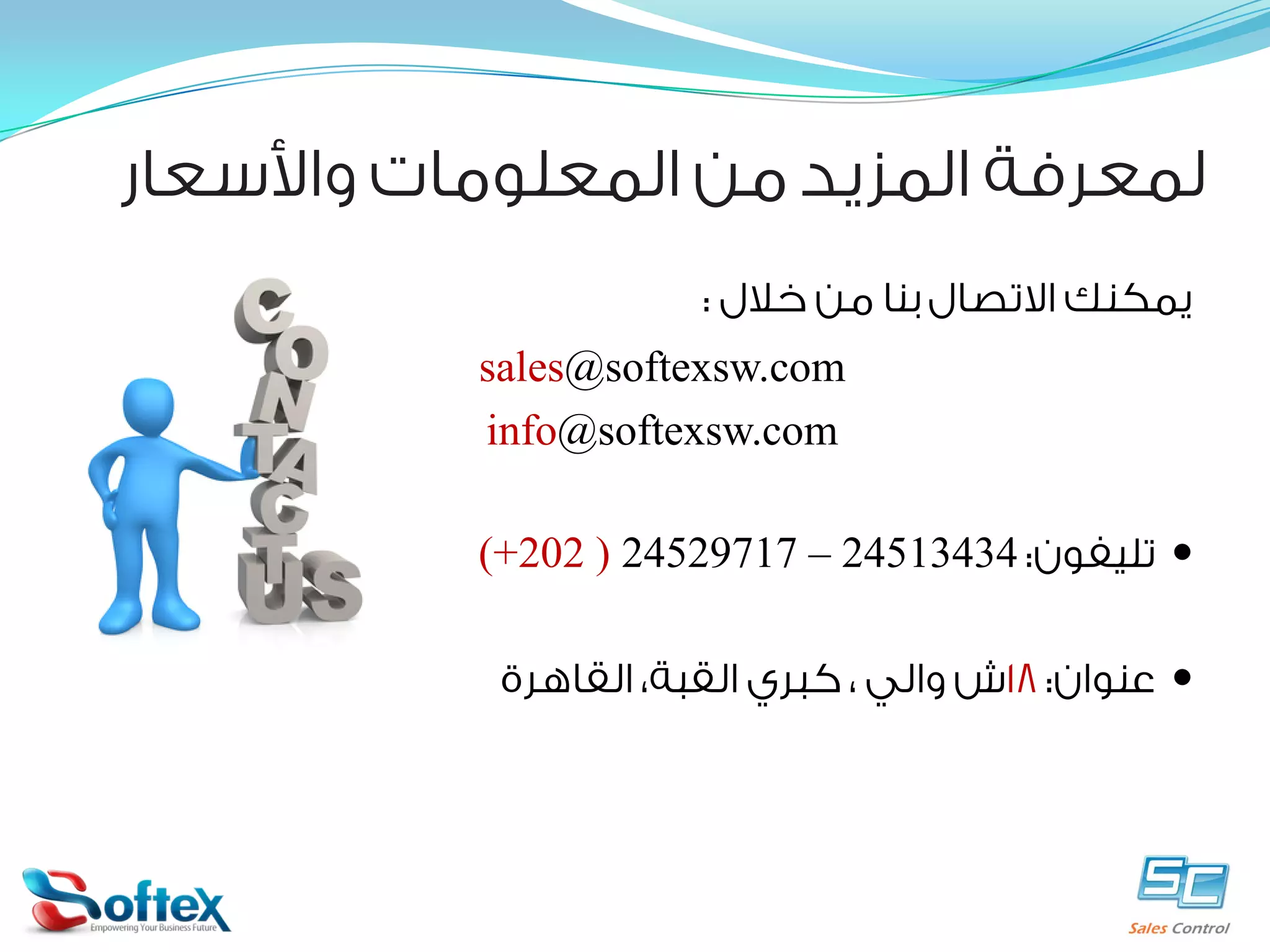 ‫ﻟﻤﻌﺮﻓﺔ ﺍﻟﻤﺰﻳﺪ ﻣﻦ ﺍﻟﻤﻌﻠﻮﻣﺎﺕ ﻭﺍﻷﺳﻌﺎﺭ‬
‫ﻳﻤﻜﻨﻚ ﺍﻻﺗﺼﺎﻝ ﺑﻨﺎ ﻣﻦ ﺧﻼﻝ :‬
‫‪sales@softexsw.com‬‬
‫‪info@softexsw.com‬‬
‫‪ ‬ﺗﻠﻴﻔﻮﻥ: 43431542 – 71792542 ) 202+(‬
‫‪ ‬ﻋﻨﻮﺍﻥ: 81ﺵ ﻭﺍﻟﻲ ، ﻛﺒﺮﻱ ﺍﻟﻘﺒﺔ، ﺍﻟﻘﺎﻫﺮﺓ‬

 