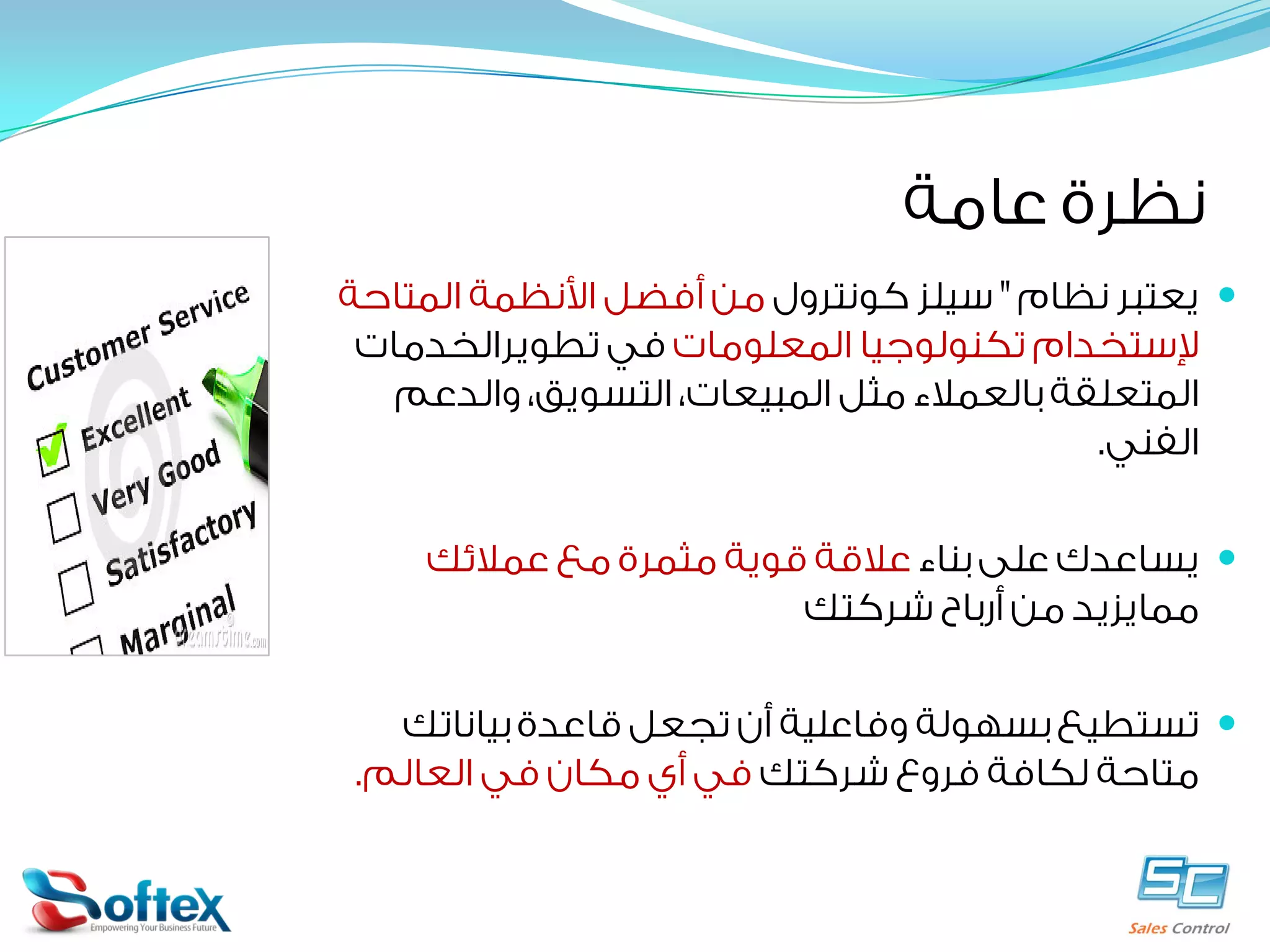 ‫ﻧﻈﺮﺓ ﻋﺎﻣﺔ‬
‫‪ ‬ﻳﻌﺘﺒﺮ ﻧﻈﺎﻡ " ﺳﻴﻠﺰ ﻛﻮﻧﺘﺮﻭﻝ ﻣﻦ ﺃﻓﻀﻞ ﺍﻷﻧﻈﻤﺔ ﺍﻟﻤﺘﺎﺣﺔ‬
‫ﻹﺳﺘﺨﺪﺍﻡ ﺗﻜﻨﻮﻟﻮﺟﻴﺎ ﺍﻟﻤﻌﻠﻮﻣﺎﺕ ﻓﻲ ﺗﻄﻮﻳﺮﺍﻟﺨﺪﻣﺎﺕ‬
‫ﺍﻟﻤﺘﻌﻠﻘﺔ ﺑﺎﻟﻌﻤﻼﺀ ﻣﺜﻞ ﺍﻟﻤﺒﻴﻌﺎﺕ، ﺍﻟﺘﺴﻮﻳﻖ، ﻭﺍﻟﺪﻋﻢ‬
‫ﺍﻟﻔﻨﻲ.‬
‫‪ ‬ﻳﺴﺎﻋﺪﻙ ﻋﻠﻰ ﺑﻨﺎﺀ ﻋﻼﻗﺔ ﻗﻮﻳﺔ ﻣﺜﻤﺮﺓ ﻣﻊ ﻋﻤﻼﺋﻚ‬
‫ﻣﻤﺎﻳﺰﻳﺪ ﻣﻦ ﺃﺭﺑﺎﺡ ﺷﺮﻛﺘﻚ‬
‫‪ ‬ﺗﺴﺘﻄﻴﻊ ﺑﺴﻬﻮﻟﺔ ﻭﻓﺎﻋﻠﻴﺔ ﺃﻥ ﺗﺠﻌﻞ ﻗﺎﻋﺪﺓ ﺑﻴﺎﻧﺎﺗﻚ‬
‫ﻣﺘﺎﺣﺔ ﻟﻜﺎﻓﺔ ﻓﺮﻭﻉ ﺷﺮﻛﺘﻚ ﻓﻲ ﺃﻱ ﻣﻜﺎﻥ ﻓﻲ ﺍﻟﻌﺎﻟﻢ.‬

 