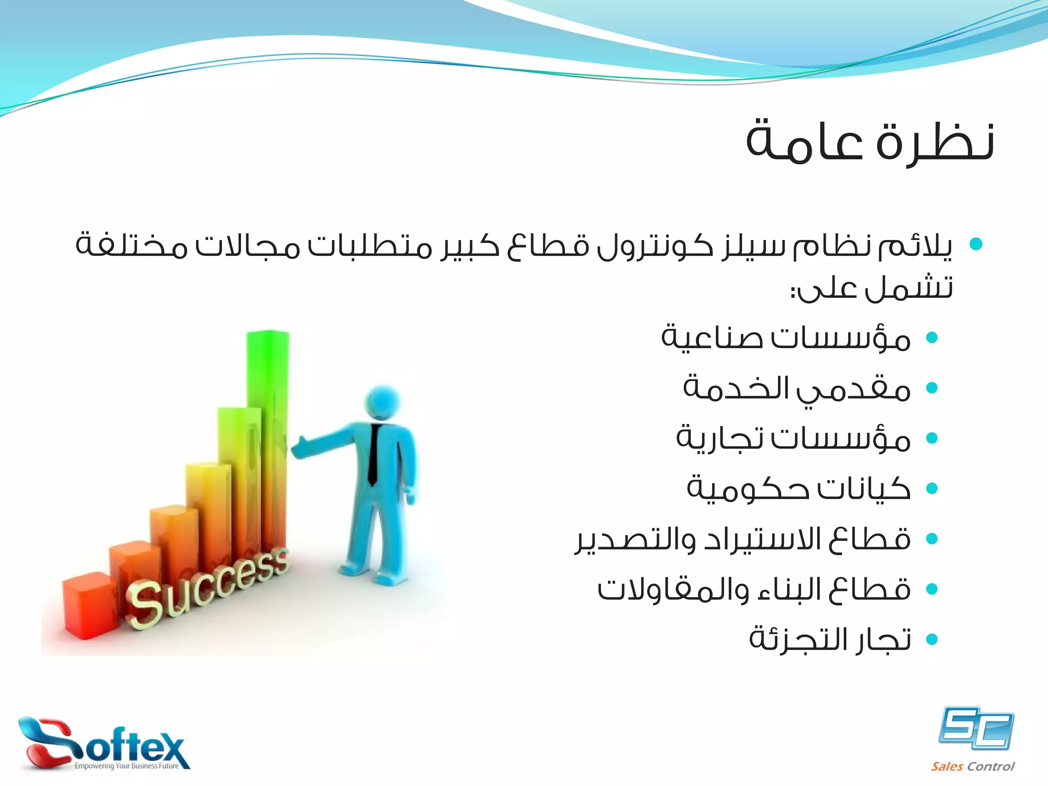 ‫ﻧﻈﺮﺓ ﻋﺎﻣﺔ‬
‫‪ ‬ﻳﻼﺋﻢ ﻧﻈﺎﻡ ﺳﻴﻠﺰ ﻛﻮﻧﺘﺮﻭﻝ ﻗﻄﺎﻉ ﻛﺒﻴﺮ ﻣﺘﻄﻠﺒﺎﺕ ﻣﺠﺎﻻﺕ ﻣﺨﺘﻠﻔﺔ‬
‫ﺗﺸﻤﻞ ﻋﻠﻰ:‬
‫‪ ‬ﻣﺆﺳﺴﺎﺕ ﺻﻨﺎﻋﻴﺔ‬
‫‪ ‬ﻣﻘﺪﻣﻲ ﺍﻟﺨﺪﻣﺔ‬
‫‪ ‬ﻣﺆﺳﺴﺎﺕ ﺗﺠﺎﺭﻳﺔ‬
‫‪ ‬ﻛﻴﺎﻧﺎﺕ ﺣﻜﻮﻣﻴﺔ‬
‫‪ ‬ﻗﻄﺎﻉ ﺍﻻﺳﺘﻴﺮﺍﺩ ﻭﺍﻟﺘﺼﺪﻳﺮ‬
‫‪ ‬ﻗﻄﺎﻉ ﺍﻟﺒﻨﺎﺀ ﻭﺍﻟﻤﻘﺎﻭﻻﺕ‬
‫‪ ‬ﺗﺠﺎﺭ ﺍﻟﺘﺠﺰﺋﺔ‬

 