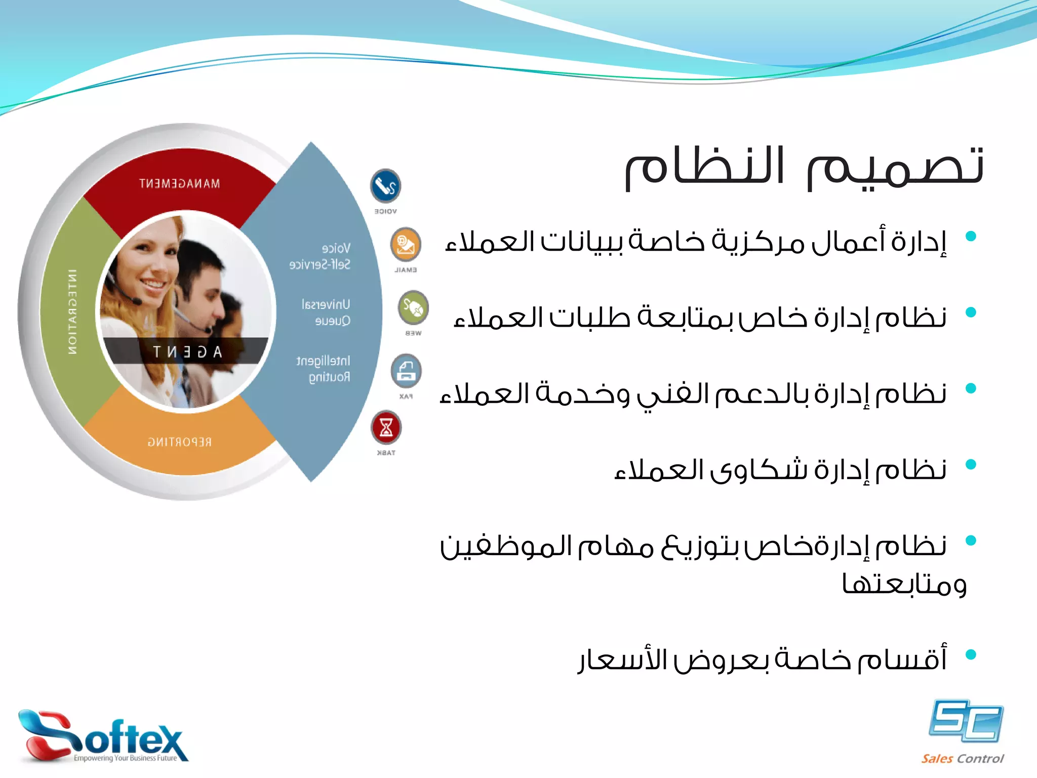 ‫ﺗﺼﻤﻴﻢ ﺍﻟﻨﻈﺎﻡ‬
‫•‬

‫ﺇﺩﺍﺭﺓ ﺃﻋﻤﺎﻝ ﻣﺮﻛﺰﻳﺔ ﺧﺎﺻﺔ ﺑﺒﻴﺎﻧﺎﺕ ﺍﻟﻌﻤﻼﺀ‬

‫•‬

‫ﻧﻈﺎﻡ ﺇﺩﺍﺭﺓ ﺧﺎﺹ ﺑﻤﺘﺎﺑﻌﺔ ﻃﻠﺒﺎﺕ ﺍﻟﻌﻤﻼﺀ‬

‫•‬

‫ﻧﻈﺎﻡ ﺇﺩﺍﺭﺓ ﺑﺎﻟﺪﻋﻢ ﺍﻟﻔﻨﻲ ﻭﺧﺪﻣﺔ ﺍﻟﻌﻤﻼﺀ‬

‫•‬

‫ﻧﻈﺎﻡ ﺇﺩﺍﺭﺓ ﺷﻜﺎﻭﻯ ﺍﻟﻌﻤﻼﺀ‬

‫• ﻧﻈﺎﻡ ﺇﺩﺍﺭﺓﺧﺎﺹ ﺑﺘﻮﺯﻳﻊ ﻣﻬﺎﻡ ﺍﻟﻤﻮﻇﻔﻴﻦ‬
‫ﻭﻣﺘﺎﺑﻌﺘﻬﺎ‬

‫•‬

‫ﺃﻗﺴﺎﻡ ﺧﺎﺻﺔ ﺑﻌﺮﻭﺽ ﺍﻷﺳﻌﺎﺭ‬

 