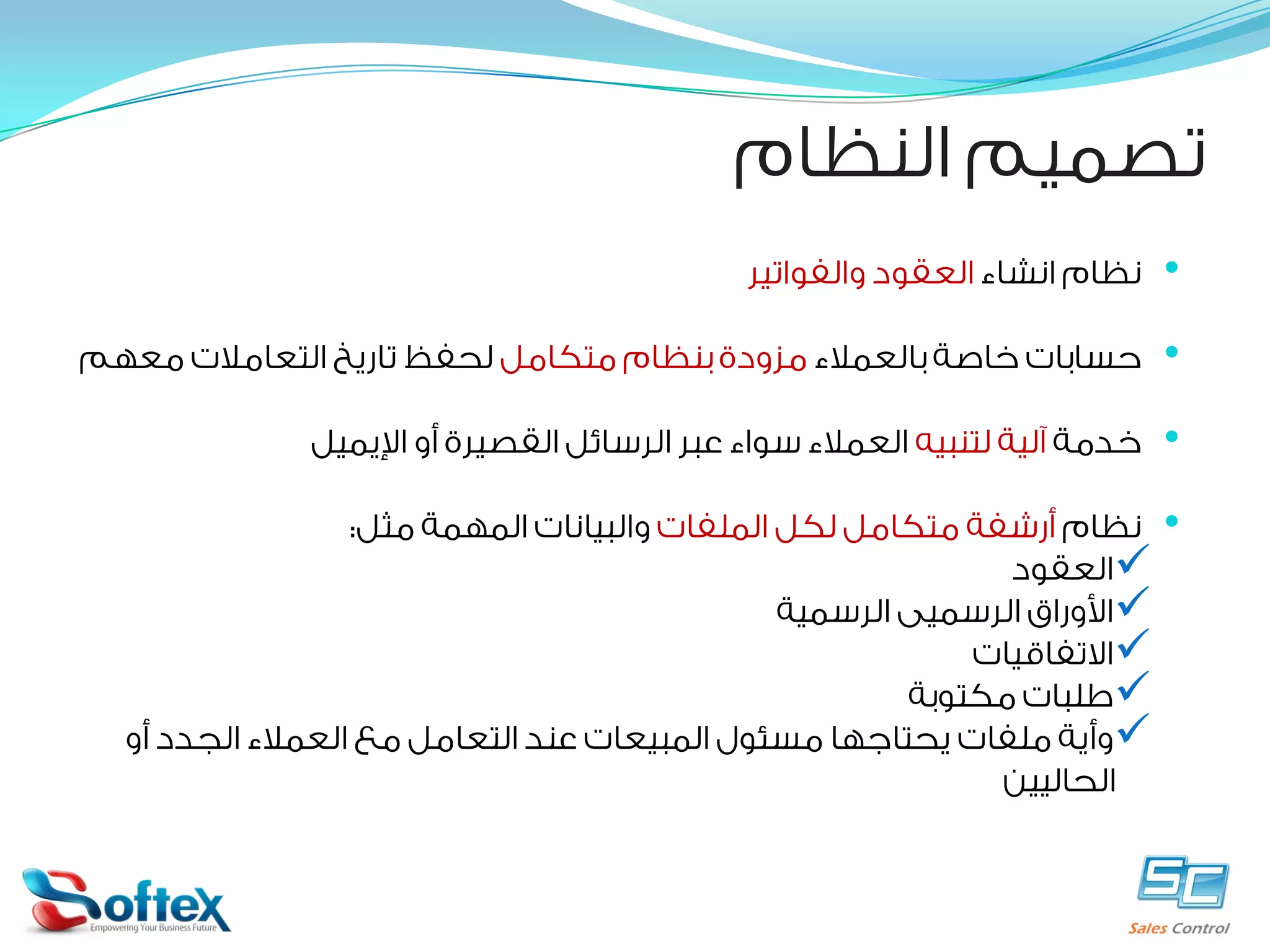 ‫ﺗﺼﻤﻴﻢ ﺍﻟﻨﻈﺎﻡ‬
‫•‬

‫ﻧﻈﺎﻡ ﺍﻧﺸﺎﺀ ﺍﻟﻌﻘﻮﺩ ﻭﺍﻟﻔﻮﺍﺗﻴﺮ‬

‫•‬

‫ﺣﺴﺎﺑﺎﺕ ﺧﺎﺻﺔ ﺑﺎﻟﻌﻤﻼﺀ ﻣﺰﻭﺩﺓ ﺑﻨﻈﺎﻡ ﻣﺘﻜﺎﻣﻞ ﻟﺤﻔﻆ ﺗﺎﺭﻳﺦ ﺍﻟﺘﻌﺎﻣﻼﺕ ﻣﻌﻬﻢ‬

‫•‬

‫ﺧﺪﻣﺔ ﺁﻟﻴﺔ ﻟﺘﻨﺒﻴﻪ ﺍﻟﻌﻤﻼﺀ ﺳﻮﺍﺀ ﻋﺒﺮ ﺍﻟﺮﺳﺎﺋﻞ ﺍﻟﻘﺼﻴﺮﺓ ﺃﻭ ﺍﻹﻳﻤﻴﻞ‬

‫•‬

‫ﻧﻈﺎﻡ ﺃﺭﺷﻔﺔ ﻣﺘﻜﺎﻣﻞ ﻟﻜﻞ ﺍﻟﻤﻠﻔﺎﺕ ﻭﺍﻟﺒﻴﺎﻧﺎﺕ ﺍﻟﻤﻬﻤﺔ ﻣﺜﻞ:‬
‫‪‬ﺍﻟﻌﻘﻮﺩ‬
‫‪‬ﺍﻷﻭﺭﺍﻕ ﺍﻟﺮﺳﻤﻴﻰ ﺍﻟﺮﺳﻤﻴﺔ‬
‫‪‬ﺍﻻﺗﻔﺎﻗﻴﺎﺕ‬
‫‪‬ﻃﻠﺒﺎﺕ ﻣﻜﺘﻮﺑﺔ‬
‫‪‬ﻭﺃﻳﺔ ﻣﻠﻔﺎﺕ ﻳﺤﺘﺎﺟﻬﺎ ﻣﺴﺌﻮﻝ ﺍﻟﻤﺒﻴﻌﺎﺕ ﻋﻨﺪ ﺍﻟﺘﻌﺎﻣﻞ ﻣﻊ ﺍﻟﻌﻤﻼﺀ ﺍﻟﺠﺪﺩ ﺃﻭ‬
‫ﺍﻟﺤﺎﻟﻴﻴﻦ‬

 