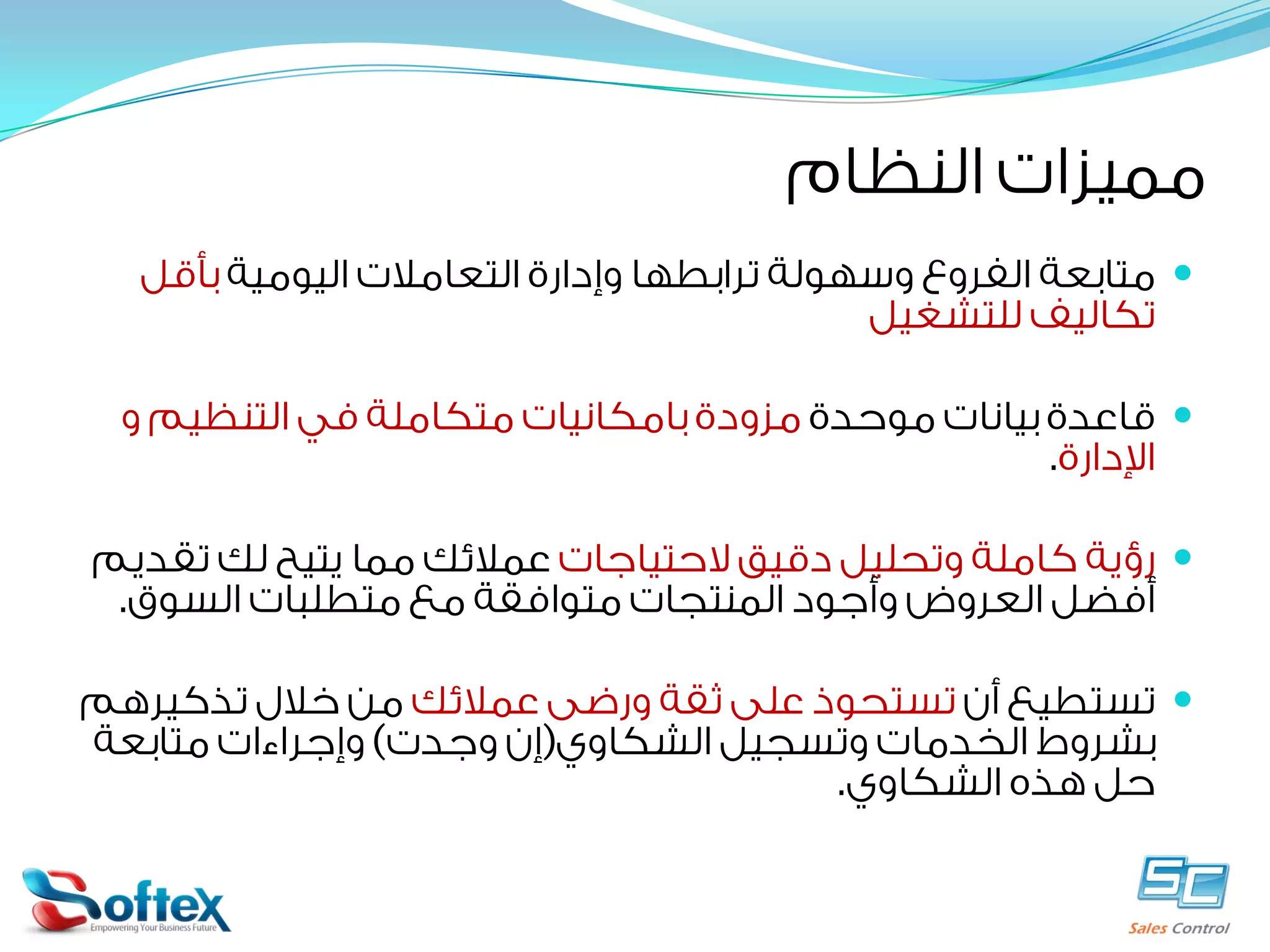 ‫ﻣﻤﻴﺰﺍﺕ ﺍﻟﻨﻈﺎﻡ‬
‫‪ ‬ﻣﺘﺎﺑﻌﺔ ﺍﻟﻔﺮﻭﻉ ﻭﺳﻬﻮﻟﺔ ﺗﺮﺍﺑﻄﻬﺎ ﻭﺇﺩﺍﺭﺓ ﺍﻟﺘﻌﺎﻣﻼﺕ ﺍﻟﻴﻮﻣﻴﺔ ﺑﺄﻗﻞ‬
‫ﺗﻜﺎﻟﻴﻒ ﻟﻠﺘﺸﻐﻴﻞ‬
‫‪ ‬ﻗﺎﻋﺪﺓ ﺑﻴﺎﻧﺎﺕ ﻣﻮﺣﺪﺓ ﻣﺰﻭﺩﺓ ﺑﺎﻣﻜﺎﻧﻴﺎﺕ ﻣﺘﻜﺎﻣﻠﺔ ﻓﻲ ﺍﻟﺘﻨﻈﻴﻢ ﻭ‬
‫ﺍﻹﺩﺍﺭﺓ.‬
‫‪ ‬ﺭﺅﻳﺔ ﻛﺎﻣﻠﺔ ﻭﺗﺤﻠﻴﻞ ﺩﻗﻴﻖ ﻻﺣﺘﻴﺎﺟﺎﺕ ﻋﻤﻼﺋﻚ ﻣﻤﺎ ﻳﺘﻴﺢ ﻟﻚ ﺗﻘﺪﻳﻢ‬
‫ﺃﻓﻀﻞ ﺍﻟﻌﺮﻭﺽ ﻭﺃﺟﻮﺩ ﺍﻟﻤﻨﺘﺠﺎﺕ ﻣﺘﻮﺍﻓﻘﺔ ﻣﻊ ﻣﺘﻄﻠﺒﺎﺕ ﺍﻟﺴﻮﻕ.‬
‫‪ ‬ﺗﺴﺘﻄﻴﻊ ﺃﻥ ﺗﺴﺘﺤﻮﺫ ﻋﻠﻰ ﺛﻘﺔ ﻭﺭﺿﻰ ﻋﻤﻼﺋﻚ ﻣﻦ ﺧﻼﻝ ﺗﺬﻛﻴﺮﻫﻢ‬
‫ﺑﺸﺮﻭﻁ ﺍﻟﺨﺪﻣﺎﺕ ﻭﺗﺴﺠﻴﻞ ﺍﻟﺸﻜﺎﻭﻱ)ﺇﻥ ﻭﺟﺪﺕ( ﻭﺇﺟﺮﺍﺀﺍﺕ ﻣﺘﺎﺑﻌﺔ‬
‫ﺣﻞ ﻫﺬﻩ ﺍﻟﺸﻜﺎﻭﻱ.‬

 