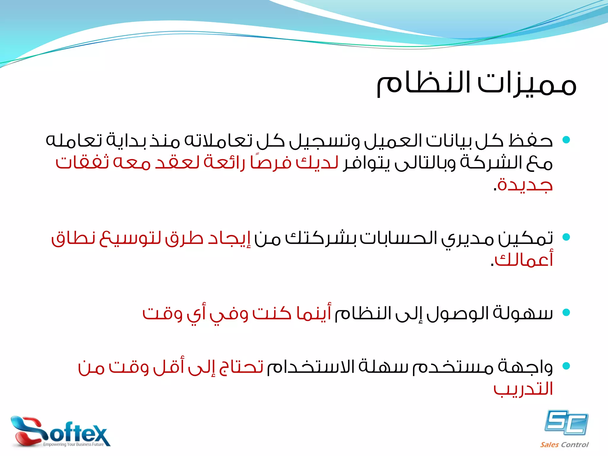 ‫ﻣﻤﻴﺰﺍﺕ ﺍﻟﻨﻈﺎﻡ‬
‫‪ ‬ﺣﻔﻆ ﻛﻞ ﺑﻴﺎﻧﺎﺕ ﺍﻟﻌﻤﻴﻞ ﻭﺗﺴﺠﻴﻞ ﻛﻞ ﺗﻌﺎﻣﻼﺗﻪ ﻣﻨﺬ ﺑﺪﺍﻳﺔ ﺗﻌﺎﻣﻠﻪ‬
‫ﻣﻊ ﺍﻟﺸﺮﻛﺔ ﻭﺑﺎﻟﺘﺎﻟﻰ ﻳﺘﻮﺍﻓﺮ ﻟﺪﻳﻚ ﻓﺮﺻﹰﺎ ﺭﺍﺋﻌﺔ ﻟﻌﻘﺪ ﻣﻌﻪ ﺛﻔﻘﺎﺕ‬
‫ﺟﺪﻳﺪﺓ.‬
‫‪ ‬ﺗﻤﻜﻴﻦ ﻣﺪﻳﺮﻱ ﺍﻟﺤﺴﺎﺑﺎﺕ ﺑﺸﺮﻛﺘﻚ ﻣﻦ ﺇﻳﺠﺎﺩ ﻃﺮﻕ ﻟﺘﻮﺳﻴﻊ ﻧﻄﺎﻕ‬
‫ﺃﻋﻤﺎﻟﻚ.‬
‫‪ ‬ﺳﻬﻮﻟﺔ ﺍﻟﻮﺻﻮﻝ ﺇﻟﻰ ﺍﻟﻨﻈﺎﻡ ﺃﻳﻨﻤﺎ ﻛﻨﺖ ﻭﻓﻲ ﺃﻱ ﻭﻗﺖ‬
‫‪ ‬ﻭﺍﺟﻬﺔ ﻣﺴﺘﺨﺪﻡ ﺳﻬﻠﺔ ﺍﻻﺳﺘﺨﺪﺍﻡ ﺗﺤﺘﺎﺝ ﺇﻟﻰ ﺃﻗﻞ ﻭﻗﺖ ﻣﻦ‬
‫ﺍﻟﺘﺪﺭﻳﺐ‬

 