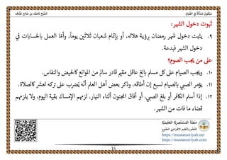 ً‫ﺔ‬َ‫ﻟ‬َ‫ﺄ‬ ْ‫ﺴ‬َ‫ﻣ‬ َ‫ﻮن‬ُ‫ﻌ‬ْ‫ﺒ‬َ‫ﺳ‬ِ‫ﺎم‬َ‫ﻴ‬ ‫ﱢ‬‫اﻟﺼ‬ ِ‫ﰲ‬‫اﻟ‬‫ﺦ‬ْ‫ﻴ‬ ‫ﺸﱠ‬‫ﺪ‬‫ﱢ‬‫ﺠ‬َ‫ﻨ‬ُ‫ﳌ‬‫ا‬ ‫ﺢ‬ِ‫ﻟ‬‫ﺎ‬ َ‫ﺻ‬ ‫ﺑﻦ‬ ‫ﺪ‬‫ﱠ‬‫ﻤ‬َ‫ﺤ‬ُ‫ﻣ‬
 
https://mustansiriyah.net
https://mustansiriyah.com
 
15 
 
‫ر‬‫الهس‬ ‫دخول‬ ‫ثبوت‬:
٩.
ً
‫يوما‬ ‫ثالثںى‬ ‫شعبان‬ ‫ام‬‫مى‬‫اى‬ ‫أو‬ ،‫هالهل‬ ‫ؤية‬‫رى‬ ‫رمضان‬ ‫ر‬‫هس‬ ‫دخول‬ ‫يثبت‬،ّ‫وأم‬‫العمل‬ ‫ا‬‫ىڡ‬ ‫ت‬‫حلسااى‬‫اى‬
.‫فبدعة‬ ‫ر‬‫الهس‬ ‫دخول‬
‫الصوم‬ ‫ب‬‫حى‬ ‫من‬ ‫عىل‬‫؟‬
١٠.‫اكحليض‬ ‫املوانع‬ ‫من‬ ‫سامل‬ ‫قادر‬ ‫مقمى‬ ‫عاقل‬ ‫لغ‬‫اى‬ ‫مسمل‬ ‫لك‬ ‫عىل‬ ‫الصيام‬ ‫ب‬‫وحى‬.‫والنفاس‬
١١.
ّ
‫أن‬ ‫العمل‬ ‫أهل‬ ‫بعض‬ ‫وذكر‬ ،‫أطاقه‬ ‫إن‬ ‫لسبع‬ ‫لصيام‬‫اى‬ ‫الصىى‬ ‫يؤمر‬‫كه‬‫رى‬ ‫عىل‬ ‫ب‬‫رص‬ُ‫ي‬ ‫ه‬.‫اكلصالة‬ ‫لعرس‬
١٢.‫لزهمم‬ ،‫ار‬‫الهى‬ ‫أثناء‬ ‫نون‬‫احمل‬ ‫أفاق‬ ‫أو‬ ،‫الصىى‬ ‫بلغ‬ ‫أو‬ ‫الاكفر‬ ‫أسمل‬ ‫إذا‬‫مساك‬‫اال‬‫يلزهمم‬ ‫وال‬ ،‫اليوم‬ ‫بقية‬
.‫ر‬‫الهس‬ ‫من‬ ‫فات‬ ‫ما‬ ‫قضاء‬
 