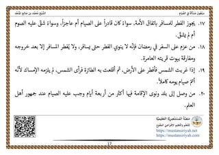 ً‫ﺔ‬َ‫ﻟ‬َ‫ﺄ‬ ْ‫ﺴ‬َ‫ﻣ‬ َ‫ﻮن‬ُ‫ﻌ‬ْ‫ﺒ‬َ‫ﺳ‬ِ‫ﺎم‬َ‫ﻴ‬ ‫ﱢ‬‫اﻟﺼ‬ ِ‫ﰲ‬‫اﻟ‬‫ﺦ‬ْ‫ﻴ‬ ‫ﺸﱠ‬‫ﺪ‬‫ﱢ‬‫ﺠ‬َ‫ﻨ‬ُ‫ﳌ‬‫ا‬ ‫ﺢ‬ِ‫ﻟ‬‫ﺎ‬ َ‫ﺻ‬ ‫ﺑﻦ‬ ‫ﺪ‬‫ﱠ‬‫ﻤ‬َ‫ﺤ‬ُ‫ﻣ‬
 
https://mustansiriyah.net
https://mustansiriyah.com
 
17 
 
١٧.،
ً
‫ا‬‫ز‬‫عاج‬ ‫أم‬ ‫الصيام‬ ‫عىل‬
ً
‫ا‬‫ر‬‫قاد‬ ‫اكن‬ ً‫سواء‬ ،‫مة‬‫اال‬ ‫تفاق‬‫اى‬ ‫لملسافر‬ ‫الفطر‬ ‫وز‬‫حى‬‫الصوم‬ ‫عليه‬ ّ‫شق‬ ً‫وسواء‬
. ّ‫يشق‬ ‫مل‬ ‫أم‬
١٨.
ّ
‫فإن‬ ‫رمضان‬ ‫ىڡ‬ ‫السفر‬ ‫عىل‬ ‫عزم‬ ‫من‬‫فطر‬ُ‫ي‬ ‫وال‬ ،‫يسافر‬ ‫حىى‬ ‫الفطر‬ ‫ينوي‬ ‫ال‬ ‫ه‬‫إ‬ ‫املسافر‬‫خروجه‬ ‫بعد‬ ‫ال‬
.‫العامرة‬ ‫قريته‬ ‫بيوت‬ ‫ومفارقة‬
١٩.‫يلزمه‬ ‫مل‬ ،‫الشمس‬ ‫أى‬‫ر‬‫ف‬ ‫ة‬‫الطارى‬ ‫به‬ ‫أقلعت‬ ‫مى‬ ،‫رض‬‫اال‬ ‫عىل‬ ‫فأفطر‬ ‫الشمس‬ ‫غربت‬ ‫إذا‬‫ا‬
ّ
‫ن‬‫ال‬ ‫مساك‬‫ال‬‫ه‬
.
ً
‫اكمال‬ ‫يومه‬ ‫صيام‬ ّ‫أمى‬
٢٠.‫عند‬ ‫الصيام‬ ‫عليه‬ ‫وجب‬ ‫م‬‫أاى‬ ‫أربعة‬ ‫من‬ ‫أكرى‬ ‫ا‬‫فهى‬ ‫قامة‬‫اال‬ ‫ونوى‬ ‫بلد‬ ‫إىل‬ ‫وصل‬ ‫من‬‫أهل‬ ‫هور‬‫مح‬
.‫العمل‬
 