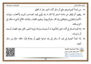 ً‫ﺔ‬َ‫ﻟ‬َ‫ﺄ‬ ْ‫ﺴ‬َ‫ﻣ‬ َ‫ﻮن‬ُ‫ﻌ‬ْ‫ﺒ‬َ‫ﺳ‬ِ‫ﺎم‬َ‫ﻴ‬ ‫ﱢ‬‫اﻟﺼ‬ ِ‫ﰲ‬‫اﻟ‬‫ﺦ‬ْ‫ﻴ‬ ‫ﺸﱠ‬‫ﺪ‬‫ﱢ‬‫ﺠ‬َ‫ﻨ‬ُ‫ﳌ‬‫ا‬ ‫ﺢ‬ِ‫ﻟ‬‫ﺎ‬ َ‫ﺻ‬ ‫ﺑﻦ‬ ‫ﺪ‬‫ﱠ‬‫ﻤ‬َ‫ﺤ‬ُ‫ﻣ‬
 
https://mustansiriyah.net
https://mustansiriyah.com
 
18 
 
٢١.‫ابتدأ‬ ‫من‬.‫الفطر‬ ‫هل‬ ‫جاز‬ ‫ار‬‫الهى‬ ‫أثناء‬ ‫سافر‬ ‫مى‬ ‫مقمى‬ ‫وهو‬ ‫الصيام‬
٢٢.‫يد‬‫الرى‬ ‫كصاحب‬ ،‫إليه‬ ‫وي‬‫اى‬ ‫بلد‬ ‫هل‬ ‫اكن‬ ‫إذا‬ ‫السفر‬ ‫عادته‬ ‫ن‬ َ‫م‬ ‫فطر‬ُ‫ي‬ ‫أن‬ ‫وز‬‫وحى‬‫ات‬‫ر‬‫سيا‬ ‫وأحصاب‬
،‫القضاء‬ ‫م‬‫وعلهى‬ ،
ً
‫يوميا‬ ‫سفرمه‬ ‫اكن‬ ‫لو‬‫و‬ ‫واملوظفںى‬ ‫والطيارںى‬ ‫جرة‬‫اال‬‫ىڡ‬ ‫ماكن‬ ‫هل‬ ‫الذي‬ ‫ح‬
ّ
‫املال‬ ‫وكذلك‬
.‫يسكنه‬ ّ‫الرى‬
٢٣.‫قدم‬ ‫إذا‬،‫ر‬‫الهس‬ ‫حلرمة‬ ‫اعاة‬‫ر‬‫م‬ ‫سك‬‫مى‬ ‫أن‬ ‫هل‬ ‫حوط‬‫فاال‬ ‫ار‬‫الهى‬ ‫أثناء‬ ‫ىڡ‬ ‫املسافر‬‫عليه‬ ‫لكن‬‫أمسك‬ ‫القضاء‬
.‫سك‬‫مى‬ ‫مل‬ ‫أو‬
٢٤.
ّ
‫فإن‬ ‫بعدمه‬ ‫أو‬ ‫قبلهم‬ ‫صاموا‬ ‫بلد‬ ‫إىل‬ ‫سافر‬ ‫مى‬ ،‫بلد‬ ‫ىڡ‬ ‫الصيام‬ ‫ابتدأ‬ ‫إذا‬‫حمكه‬‫سافر‬ ‫من‬ ‫حمك‬
.‫م‬‫إلهى‬
 