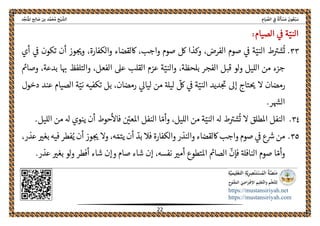 ً‫ﺔ‬َ‫ﻟ‬َ‫ﺄ‬ ْ‫ﺴ‬َ‫ﻣ‬ َ‫ﻮن‬ُ‫ﻌ‬ْ‫ﺒ‬َ‫ﺳ‬ِ‫ﺎم‬َ‫ﻴ‬ ‫ﱢ‬‫اﻟﺼ‬ ِ‫ﰲ‬‫اﻟ‬‫ﺦ‬ْ‫ﻴ‬ ‫ﺸﱠ‬‫ﺪ‬‫ﱢ‬‫ﺠ‬َ‫ﻨ‬ُ‫ﳌ‬‫ا‬ ‫ﺢ‬ِ‫ﻟ‬‫ﺎ‬ َ‫ﺻ‬ ‫ﺑﻦ‬ ‫ﺪ‬‫ﱠ‬‫ﻤ‬َ‫ﺤ‬ُ‫ﻣ‬
 
https://mustansiriyah.net
https://mustansiriyah.com
 
22 
 
‫ا‬ّ‫لني‬‫الصيام‬ ‫ىڡ‬ ‫ة‬:
٣٣.ّ‫الني‬ ‫ط‬‫شرى‬
ُ
‫ت‬‫أن‬ ‫وز‬‫وحى‬ ،‫والكفارة‬ ‫اكلقضاء‬ ،‫واجب‬ ‫صوم‬ ‫لك‬ ‫وكذا‬ ،‫الفرض‬ ‫صوم‬ ‫ىڡ‬ ‫ة‬‫أي‬ ‫ىڡ‬ ‫تكون‬
‫بلحظة‬ ‫الفجر‬ ‫قبل‬ ‫لو‬‫و‬ ‫الليل‬ ‫من‬ ‫جزء‬،ّ‫والني‬‫والتلفظ‬ ،‫الفعل‬ ‫عىل‬ ‫القلب‬ ‫عزم‬ ‫ة‬‫وصامى‬ ،‫بدعة‬ ‫ا‬‫هى‬
ّ‫الني‬ ‫ديد‬‫حى‬ ‫إىل‬ ‫تاج‬‫حى‬ ‫ال‬ ‫رمضان‬‫بل‬ ،‫رمضان‬ ‫لياىل‬ ‫من‬ ‫ليهل‬
ّ
‫لك‬ ‫ىڡ‬ ‫ة‬‫تكفيه‬ّ‫ني‬‫دخول‬ ‫عند‬ ‫الصيام‬ ‫ة‬
.‫ر‬‫الهس‬
٣٤.ّ‫الني‬ ‫هل‬ ‫ط‬‫شرى‬
ُ
‫ت‬ ‫ال‬ ‫املطلق‬ ‫النفل‬ّ‫وأم‬ ،‫الليل‬ ‫من‬ ‫ة‬‫أن‬ ‫حوط‬‫فاال‬ ّ‫املعںى‬ ‫النفل‬ ‫ا‬.‫الليل‬ ‫من‬ ‫هل‬ ‫ينوي‬
٣٥.‫أن‬ ‫وز‬‫حى‬ ‫وال‬ ،‫ه‬ ّ‫يتم‬ ‫أن‬ ّ‫بد‬ ‫فال‬ ‫والكفارة‬ ‫والنذر‬ ‫اكلقضاء‬ ‫واجب‬ ‫صوم‬ ‫ىڡ‬ ‫ع‬‫رس‬ ‫من‬‫عذر‬ ‫بغرى‬ ‫فيه‬ ‫فطر‬ُ‫ي‬،
ّ‫وأم‬
ّ
‫فإن‬ ‫النافهل‬ ‫صوم‬ ‫ا‬‫صام‬ ‫شاء‬ ‫إن‬ ،‫نفسه‬ ‫أمرى‬ ‫املتطوع‬ ‫الصامى‬.‫عذر‬ ‫بغرى‬ ‫لو‬‫و‬ ‫أفطر‬ ‫شاء‬ ‫وإن‬
 