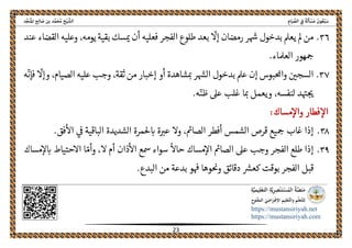ً‫ﺔ‬َ‫ﻟ‬َ‫ﺄ‬ ْ‫ﺴ‬َ‫ﻣ‬ َ‫ﻮن‬ُ‫ﻌ‬ْ‫ﺒ‬َ‫ﺳ‬ِ‫ﺎم‬َ‫ﻴ‬ ‫ﱢ‬‫اﻟﺼ‬ ِ‫ﰲ‬‫اﻟ‬‫ﺦ‬ْ‫ﻴ‬ ‫ﺸﱠ‬‫ﺪ‬‫ﱢ‬‫ﺠ‬َ‫ﻨ‬ُ‫ﳌ‬‫ا‬ ‫ﺢ‬ِ‫ﻟ‬‫ﺎ‬ َ‫ﺻ‬ ‫ﺑﻦ‬ ‫ﺪ‬‫ﱠ‬‫ﻤ‬َ‫ﺤ‬ُ‫ﻣ‬
 
https://mustansiriyah.net
https://mustansiriyah.com
 
23 
 
٣٦.
ّ
‫إال‬ ‫رمضان‬ ‫ر‬‫هس‬ ‫بدخول‬ ‫يعمل‬ ‫مل‬ ‫من‬،‫يومه‬ ‫بقية‬ ‫سك‬‫مى‬ ‫أن‬ ‫فعليه‬ ‫الفجر‬ ‫طلوع‬ ‫بعد‬‫عند‬ ‫القضاء‬ ‫وعليه‬
‫العملاء‬ ‫هور‬‫مح‬.
٣٧.‫عليه‬ ‫وجب‬ ،‫ثقة‬ ‫من‬ ‫إخبار‬ ‫أو‬ ‫شاهدة‬‫مى‬ ‫ر‬‫الهس‬ ‫بدخول‬ ‫عمل‬ ‫إن‬ ‫واحملبوس‬ ‫السجںى‬
ّ
‫وإال‬ ،‫الصيام‬
ّ
‫فإن‬‫ه‬
.‫ه‬ّ‫ظن‬ ‫عىل‬ ‫غلب‬ ‫ا‬‫مى‬ ‫ويعمل‬ ،‫لنفسه‬ ‫د‬‫هى‬‫حى‬
‫مساك‬‫واال‬ ‫فطار‬‫اال‬:
٣٨.‫ىڡ‬ ‫الباقية‬ ‫الشديدة‬ ‫حلمرة‬‫اى‬ ‫ة‬‫عرى‬ ‫وال‬ ،‫الصامى‬ ‫أفطر‬ ‫الشمس‬ ‫قرص‬ ‫يع‬‫مح‬ ‫غاب‬ ‫إذا‬.‫فق‬‫اال‬
٣٩.‫ال‬ ‫أم‬ ‫ذان‬‫اال‬ ‫مسع‬ ‫سواء‬
ً
‫حاال‬ ‫مساك‬‫اال‬ ‫الصامى‬ ‫عىل‬ ‫وجب‬ ‫الفجر‬ ‫طلع‬ ‫إذا‬،ّ‫وأم‬‫ا‬‫مساك‬‫ال‬‫اى‬ ‫االحتياط‬
‫و‬‫وحى‬ ‫دقائق‬ ‫كعرس‬ ‫بوقت‬ ‫الفجر‬ ‫قبل‬.‫البدع‬ ‫من‬ ‫بدعة‬ ‫و‬‫هڡ‬ ‫ها‬
 