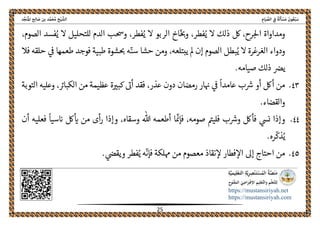 ً‫ﺔ‬َ‫ﻟ‬َ‫ﺄ‬ ْ‫ﺴ‬َ‫ﻣ‬ َ‫ﻮن‬ُ‫ﻌ‬ْ‫ﺒ‬َ‫ﺳ‬ِ‫ﺎم‬َ‫ﻴ‬ ‫ﱢ‬‫اﻟﺼ‬ ِ‫ﰲ‬‫اﻟ‬‫ﺦ‬ْ‫ﻴ‬ ‫ﺸﱠ‬‫ﺪ‬‫ﱢ‬‫ﺠ‬َ‫ﻨ‬ُ‫ﳌ‬‫ا‬ ‫ﺢ‬ِ‫ﻟ‬‫ﺎ‬ َ‫ﺻ‬ ‫ﺑﻦ‬ ‫ﺪ‬‫ﱠ‬‫ﻤ‬َ‫ﺤ‬ُ‫ﻣ‬
 
https://mustansiriyah.net
https://mustansiriyah.com
 
25 
 
ُ‫ي‬ ‫ال‬ ‫ذلك‬ ‫لك‬ ،‫رح‬‫احل‬ ‫ومداواة‬‫فطر‬،ّ‫وحى‬‫اخ‬ُ‫ي‬ ‫ال‬ ‫الربو‬‫فطر‬،،‫الصوم‬ ‫فسد‬ُ‫ي‬ ‫ال‬ ‫للتحليل‬ ‫الدم‬ ‫وحسب‬
ُ‫ي‬ ‫ال‬ ‫الغرغرة‬ ‫ودواء‬‫إن‬ ‫الصوم‬ ‫بطل‬‫طع‬ ‫فوجد‬ ‫طبية‬ ‫شوة‬‫حى‬ ‫ه‬ّ‫سن‬ ‫حشا‬ ‫ومن‬ ،‫يبتلعه‬ ‫مل‬‫ح‬ ‫ىڡ‬ ‫مها‬‫فال‬ ‫لقه‬
.‫صيامه‬ ‫ذلك‬ ‫يرص‬
٤٣.‫عذر‬ ‫دون‬ ‫رمضان‬ ‫ار‬‫هى‬ ‫ىڡ‬
ً
‫عامدا‬ ‫ب‬‫رس‬ ‫أو‬ ‫ألك‬ ‫من‬،‫من‬ ‫عظيمة‬ ‫ة‬‫كبرى‬ ‫أىى‬ ‫فقد‬‫التوبة‬ ‫وعليه‬ ،‫الكبارى‬
.‫والقضاء‬
٤٤.‫و‬ ‫فألك‬ ‫نىس‬ ‫وإذا‬
ّ
‫فإمى‬ ،‫صومه‬ ‫فليمى‬ ‫ب‬‫رس‬‫لك‬‫اى‬ ‫من‬ ‫أى‬‫ر‬ ‫وإذا‬ ،‫وسقاه‬ ‫هللا‬ ‫أطعمه‬ ‫ا‬‫أن‬ ‫فعليه‬
ً
‫سيا‬‫اى‬
ُ‫ي‬.‫ره‬
ّ
‫ذك‬
٤٥.‫م‬ ‫نقاذ‬‫ال‬ ‫فطار‬‫اال‬ ‫إىل‬ ‫احتاج‬ ‫من‬
ّ
‫فإن‬ ‫هملكة‬ ‫من‬ ‫عصوم‬.‫ويقىص‬ ‫فطر‬ُ‫ي‬ ‫ه‬
 