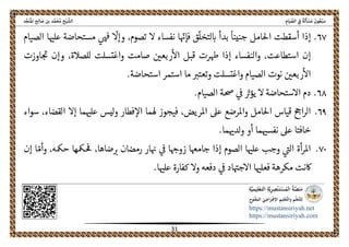 ً‫ﺔ‬َ‫ﻟ‬َ‫ﺄ‬ ْ‫ﺴ‬َ‫ﻣ‬ َ‫ﻮن‬ُ‫ﻌ‬ْ‫ﺒ‬َ‫ﺳ‬ِ‫ﺎم‬َ‫ﻴ‬ ‫ﱢ‬‫اﻟﺼ‬ ِ‫ﰲ‬‫اﻟ‬‫ﺦ‬ْ‫ﻴ‬ ‫ﺸﱠ‬‫ﺪ‬‫ﱢ‬‫ﺠ‬َ‫ﻨ‬ُ‫ﳌ‬‫ا‬ ‫ﺢ‬ِ‫ﻟ‬‫ﺎ‬ َ‫ﺻ‬ ‫ﺑﻦ‬ ‫ﺪ‬‫ﱠ‬‫ﻤ‬َ‫ﺤ‬ُ‫ﻣ‬
 
https://mustansiriyah.net
https://mustansiriyah.com
 
31 
 
٦٧.ّ‫فإهى‬ ‫ق‬
ّ
‫لتخل‬‫اى‬ ‫بدأ‬
ً
‫جنينا‬ ‫احلامل‬ ‫أسقطت‬ ‫إذا‬
ّ
‫وإال‬ ،‫تصوم‬ ‫ال‬ ‫نفساء‬ ‫ا‬‫ىهڡ‬‫الصيام‬ ‫ا‬‫علهى‬ ‫مستحاضة‬
‫استطاعت‬ ‫إن‬،‫واغتسلت‬ ‫صامت‬ ‫ربعںى‬‫اال‬ ‫قبل‬ ‫هطرت‬ ‫إذا‬ ‫والنفساء‬‫اوزت‬‫حى‬ ‫وإن‬ ،‫للصالة‬
‫اال‬.‫استحاضة‬ ‫استمر‬ ‫ما‬ ‫وتعترى‬ ‫واغتسلت‬ ‫الصيام‬ ‫نوت‬ ‫ربعںى‬
٦٨..‫الصيام‬ ‫حصة‬ ‫ىڡ‬ ‫يؤرى‬ ‫ال‬ ‫االستحاضة‬ ‫دم‬
٦٩.‫ما‬‫علهى‬ ‫ليس‬‫و‬ ‫فطار‬‫اال‬ ‫هلما‬ ‫فيجوز‬ ،‫املريض‬ ‫عىل‬ ‫واملرضع‬ ‫احلامل‬ ‫قياس‬ ‫احح‬‫ر‬‫ال‬‫سواء‬ ،‫القضاء‬ ‫إال‬
.‫ما‬‫لدهى‬‫و‬ ‫أو‬ ‫ما‬‫نفسهى‬ ‫عىل‬ ‫خافتا‬
٧٠.‫ار‬‫هى‬ ‫ىڡ‬ ‫ا‬‫زوهح‬ ‫جامهعا‬ ‫إذا‬ ‫الصوم‬ ‫ا‬‫علهى‬ ‫وجب‬ ‫الىى‬ ‫أة‬‫ر‬‫امل‬،‫ضاها‬‫رى‬ ‫رمضان‬ّ‫وأم‬ ،‫حمكه‬ ‫مكها‬‫حڡ‬‫إن‬ ‫ا‬
.‫ا‬‫علهى‬ ‫كفارة‬ ‫وال‬ ‫دفعه‬ ‫ىڡ‬ ‫اد‬‫االجهى‬ ‫ا‬‫فعلهى‬ ‫مكرهة‬ ‫اكنت‬
 