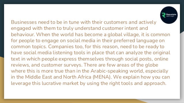 Businesses need to be in tune with their customers and actively
engaged with them to truly understand customer intent and
behaviour. When the world has become a global village, it is common
for people to engage on social media in their preferred language on
common topics. Companies too, for this reason, need to be ready to
have social media listening tools in place that can analyze the original
text in which people express themselves through social posts, online
reviews, and customer surveys. There are few areas of the globe
where this is more true than in the Arabic-speaking world, especially
in the Middle East and North Africa (MENA). We explain how you can
leverage this lucrative market by using the right tools and approach.
 