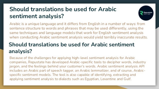 Should translations be used for Arabic
sentiment analysis?
Arabic is a unique language and it differs from English in a number of ways: from
sentence structure to words and phrases that may be used differently, using the
same techniques and language models that work for English sentiment analysis
when conducting Arabic sentiment analysis would yield terribly inaccurate results.
Should translations be used for Arabic sentiment
analysis?
Because of the challenges for applying high-level sentiment analysis for Arabic
companies, Repustate has developed Arabic-specific tools to decipher words, industry
jargon, and the feelings behind your customer’s words. Arabic sentiment analysis API
includes an Arabic part of speech tagger, an Arabic lemmatizer, and of course, Arabic-
specific sentiment models. The tool is also capable of identifying, extracting and
applying sentiment analysis to dialects such as Egyptian, Levantine and Gulf.
 