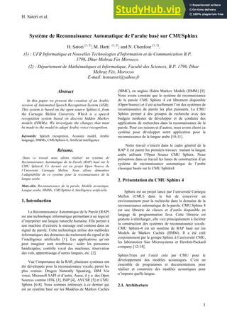 H. Satori et al.
1
Système de Reconnaissance Automatique de l’arabe basé sur CMUSphinx
H. Satori (1, 2)
, M. Harti (1, 2)
, and N. Chenfour (1, 2)
.
(1) : UFR Informatique et Nouvelles Technologies d'Information et de Communication B.P.
1796, Dhar Mehraz Fès Morocco.
(2) : Département de Mathématiques et Informatique, Faculté des Sciences, B.P. 1796, Dhar
Mehraz Fès, Morocco
E-mail: hsnsatori@yahoo.fr
Abstract
In this paper we present the creation of an Arabic
version of Automated Speech Recognition System (ASR).
This system is based on the open source Sphinx-4, from
the Carnegie Mellon University. Which is a speech
recognition system based on discrete hidden Markov
models (HMMs). We investigate the changes that must
be made to the model to adapt Arabic voice recognition.
Keywords: Speech recognition, Acoustic model, Arabic
language, HMMs, CMUSphinx-4, Artificial intelligence.
Résume.
Dans ce travail nous allons réaliser un système de
Reconnaissance Automatique de la Parole (RAP) basé sur le
CMU Sphinx4. Ce dernier est un projet Open Source de
l’Université Carnegie Mellon. Nous allons démontrer
l’adaptabilité de ce système pour la reconnaissance de la
langue arabe.
Mots-clés: Reconnaissance de la parole, Modèle acoustique,
Langue arabe, HMMs, CMUSphinx-4, Intelligence artificielle.
1. Introduction
La Reconnaissance Automatique de la Parole (RAP)
est une technologie informatique permettant à un logiciel
d’interpréter une langue naturelle humaine. Elle permet à
une machine d’extraire le message oral contenu dans un
signal de parole. Cette technologie utilise des méthodes
informatiques des domaines du traitement du signal et de
l’intelligence artificielle [1]. Les applications qu’ont
peut imaginer sont nombreuse : aider les personnes
handicapées, contrôle vocal des machines, réservation
des vols, apprentissage d’autres langues, etc. [2].
Vue l’importance de la RAP, plusieurs systèmes ont
été développés pour la reconnaissance vocale, parmi les
plus connus: Dragon Naturally Speaking, IBM Via
voice, Microsoft SAPI et d’autre. Aussi, il y a des Open
Sources comme HTK [3], ISIP [4], AVCSR [5] et CMU
Sphinx [6-8]. Nous sommes intéressés à ce dernier qui
est un système basé sur les Modèles de Markov Cachés
(MMC), en anglais Hiden Markov Models (HMM) [9].
Nous avons constaté que le système de reconnaissance
de la parole CMU Sphinx 4 est librement disponible
(Open Source) et il est actuellement l’un des systèmes de
reconnaissance de parole les plus puissants. Le CMU
Sphinx permet à des groupes de recherche avec des
budgets modestes de développer et de conduire des
applications de recherches dans la reconnaissance de la
parole. Pour ces raisons et d’autres, nous avons choisi ce
système pour développer notre application pour la
reconnaissance de la langue arabe [10-11].
Notre travail s’inscrit dans le cadre général de la
RAP il est parmi les premiers travaux traitant la langue
arabe utilisant l’Open Source CMU Sphinx. Nous
présentons dans ce travail les bases de construction d’un
système de reconnaissance automatique de l’arabe
classique basée sur le CMU Sphinx4.
2. Présentation du CMU Sphinx 4
Sphinx est un projet lancé par l’université Carnegie
Mellon (CMU) dans le but de concevoir un
environnement pour la recherche dans le domaine de la
reconnaissance automatique de la parole. CMU Sphinx 4
est une librairie de classes et d’outils disponible en
langage de programmation Java. Cette librairie est
gratuite à télécharger, elle vice principalement à faciliter
la construction des systèmes de reconnaissance vocale.
CMU Sphinx-4 est un système de RAP basé sur les
Models de Markov Cachés (HMM). Il a été créé
conjointement par le groupe Sphinx à l’université CMU,
les laboratoires Sun Microsystems et Hewlett-Packard
company [12-14].
SphinxTrain est l’outil crée par CMU pour le
développement des modèles acoustiques. C’est un
ensemble de programmes et documentations pour
réaliser et construire des modèles acoustiques pour
n’importe quelle langue.
2.1. Architecture
 