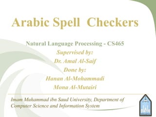 Arabic Spell Checkers
Natural Language Processing - CS465
Supervised by:
Dr. Amal Al-Saif
Done by:
Hanan Al-Mohammadi
Mona Al-Mutairi
Imam Muhammad ibn Saud University, Department of
Computer Science and Information System
1
 