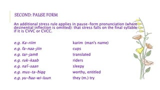 SECOND: PAUSE FORM
An additional stress rule applies in pause-form pronunciation (where
desinential inflection is omitted): that stress falls on the final syllable
if it is CVVC or CVCC.
e.g. Ka-riim karim (man's name)
e.g. fa-naa-jiin cups
e.g. tar-jamtI translated
e.g. ruk-kaab riders
e.g. naʕ-saan sleepy
e.g. mus-ta-ħiqq worthy, entitled
e.g. yu-ħaa-wi-luun they (m.) try
 