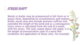 STRESS SHIFT
Words in Arabic may be pronounced in full-form or in
pause-form, depending on circumstances and context.
Arabic words may also include pronoun suffixes that
extended the length of the word and as a consequence
(since stress is calculated from the end of a word),
shift the stress. The rules stated above still apply; it is
the length of pronunciation style of a word that
conditions the application of those rules. For example:
 
