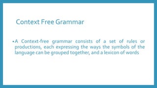Context Free Grammar
•A Context-free grammar consists of a set of rules or
productions, each expressing the ways the symbols of the
language can be grouped together, and a lexicon of words
 