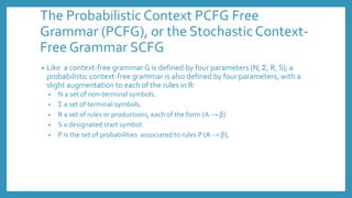 The Probabilistic Context PCFG Free
Grammar (PCFG), or the Stochastic Context-
Free Grammar SCFG
• Like a context-free grammar G is defined by four parameters (N, Σ, R, S); a
probabilistic context-free grammar is also defined by four parameters, with a
slight augmentation to each of the rules in R:
• N a set of non-terminal symbols.
• Σ a set of terminal symbols.
• R a set of rules or productions, each of the form (A → β)
• S a designated start symbol.
• P is the set of probabilities associated to rules P (A → β),
 