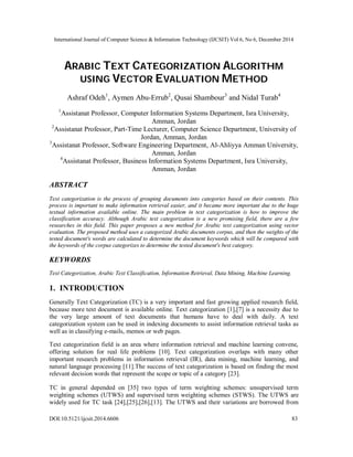 International Journal of Computer Science & Information Technology (IJCSIT) Vol 6, No 6, December 2014
DOI:10.5121/ijcsit.2014.6606 83
ARABIC TEXT CATEGORIZATION ALGORITHM
USING VECTOR EVALUATION METHOD
Ashraf Odeh1
, Aymen Abu-Errub2
, Qusai Shambour3
and Nidal Turab4
1
Assistanat Professor, Computer Information Systems Department, Isra University,
Amman, Jordan
2
Assistanat Professor, Part-Time Lecturer, Computer Science Department, University of
Jordan, Amman, Jordan
3
Assistanat Professor, Software Engineering Department, Al-Ahliyya Amman University,
Amman, Jordan
4
Assistanat Professor, Business Information Systems Department, Isra University,
Amman, Jordan
ABSTRACT
Text categorization is the process of grouping documents into categories based on their contents. This
process is important to make information retrieval easier, and it became more important due to the huge
textual information available online. The main problem in text categorization is how to improve the
classification accuracy. Although Arabic text categorization is a new promising field, there are a few
researches in this field. This paper proposes a new method for Arabic text categorization using vector
evaluation. The proposed method uses a categorized Arabic documents corpus, and then the weights of the
tested document's words are calculated to determine the document keywords which will be compared with
the keywords of the corpus categorizes to determine the tested document's best category.
KEYWORDS
Text Categorization, Arabic Text Classification, Information Retrieval, Data Mining, Machine Learning.
1. INTRODUCTION
Generally Text Categorization (TC) is a very important and fast growing applied research field,
because more text document is available online. Text categorization [1],[7] is a necessity due to
the very large amount of text documents that humans have to deal with daily. A text
categorization system can be used in indexing documents to assist information retrieval tasks as
well as in classifying e-mails, memos or web pages.
Text categorization field is an area where information retrieval and machine learning convene,
offering solution for real life problems [10]. Text categorization overlaps with many other
important research problems in information retrieval (IR), data mining, machine learning, and
natural language processing [11].The success of text categorization is based on finding the most
relevant decision words that represent the scope or topic of a category [23].
TC in general depended on [35] two types of term weighting schemes: unsupervised term
weighting schemes (UTWS) and supervised term weighting schemes (STWS). The UTWS are
widely used for TC task [24],[25],[26],[13]. The UTWS and their variations are borrowed from
 