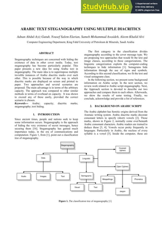 ARABIC TEXT STEGANOGRAPHY USING MULTIPLE DIACRITICS
Adnan Abdul-Aziz Gutub, Yousef Salem Elarian, Sameh Mohammad Awaideh, Aleem Khalid Alvi
Computer Engineering Department, King Fahd University of Petroleum & Minerals, Saudi Arabia
ABSTRACT
Steganography techniques are concerned with hiding the
existence of data in other cover media. Today, text
steganography has become particularly popular. This
paper presents a new idea for using Arabic text in
steganography. The main idea is to superimpose multiple
invisible instances of Arabic diacritic marks over each
other. This is possible because of the way in which
diacritic marks are displayed on screen and printed to
paper. Two approaches and several scenarios are
proposed. The main advantage is in terms of the arbitrary
capacity. The approach was compared to other similar
methods in terms of overhead on capacity. It was shown
to exceed any of these easily, provided the correct
scenario is chosen.
Keywords— Arabic; capacity; diacritic marks;
steganography; text hiding.
1. INTRODUCTION
Since ancient times, people and nations seek to keep
some information secure. Steganography is the approach
of hiding the very existence of secret messages, hence
securing them [16]. Steganography has gained much
importance today, in the era of communications and
computation. Figure 1, from [1], point out a classification
tree of steganography.
The first category in the classification divides
steganography according to the cover message type. We
are proposing two approaches that would fit the text and
image classes, according to these categorizations. The
linguistic categorization exploits the computer-coding
techniques to hide information [1]. Semagrams hide
information through the use of signs and symbols.
According to this second classification, we fit the text and
visual semagrams class.
In the following section, we present some background
information on Arabic script. In the next section, we
review work related to Arabic script steganography. Next,
the Approach section is devoted to describe our two
approaches and compare them to each others. Afterwards,
we show the results of some testing. Finally, we
conclude, acknowledge and provide a list of references.
2. BACKGROUND ON ARABIC SCRIPT
The Arabic alphabet has Semitic origins derived from the
Aramaic writing system. Arabic diacritic marks decorate
consonant letters to specify (short) vowels [2]. Those
marks, shown in Figure 2, normally come over/beneath
Arabic consonant characters. Arabic readers are trained to
deduce these [3, 4]. Vowels occur pretty frequently in
languages. Particularly in Arabic, the nucleus of every
syllable is a vowel [5]. Inside the computer, these are
Steganography
Data Linguistic
Images Text
Audio Semagrams
Visual Text
Covered
ciphers
Open Ciphers
Jargon
Phonetics
Misspellings
Figure 1. The classification tree of steganography [1].
 