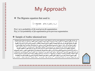 My Approach
 Sample of Arabic tokenized text:
 The Bigrams equation that used is:
P(wi | sj) is probability of ith word given jth segmentation.
P(sj | si-1)is probability of jth segmentation given previous segmentation.
 