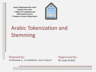Imam Mohammad Ibn Saud
Islamic University
College of Computing and
Information Science
Computer sciences Department
Prepared by:
Al-Moammar.A., Al-Abdullah.H., and Al-Ajlan.N
Arabic Tokenization and
Stemming
Supervised by:
Dr. Amal Al-Saif.
 