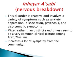  This disorder is reactive and involves a
variety of symptoms such as anxiety,
depression, dissociation, psychosis, and
also somatic symptoms
 Mixed rather than distinct syndromes seem to
be a very common clinical picture among
Arab/Muslims.
 It creates a lot of sympathy from the
community.
 