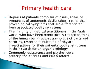  Depressed patients complain of pains, aches or
symptoms of autonomic dysfunction rather than
psychological symptoms that are differentiated
from associated bodily symptoms.
 The majority of medical practitioners in the Arab
world, who have been biometrically trained to think
of the human being as an assemblage of parts and
particles, resort to a multitude of physical
investigations for their patients' bodily symptoms
in their search for an organic etiology
 Commonly reassurance and psychotropic
prescription at times and rarely referral.
 