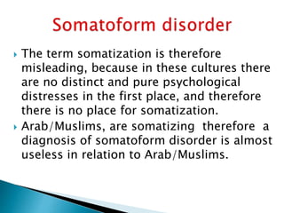  The term somatization is therefore
misleading, because in these cultures there
are no distinct and pure psychological
distresses in the first place, and therefore
there is no place for somatization.
 Arab/Muslims, are somatizing therefore a
diagnosis of somatoform disorder is almost
useless in relation to Arab/Muslims.
 