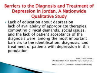  Lack of education about depression
lack of availability of appropriate therapies,
competing clinical demands, social issues,
and the lack of patient acceptance of the
diagnosis were among the most important
barriers to the identification, diagnosis, and
treatment of patients with depression in this
population
Nasir LS, Al-Qutob R.
J Am Board Fam Pract. 2005 Mar-Apr;18(2):125-31.
PMID: 15798141 [PubMed - indexed for MEDLINE]
Barriers to the Diagnosis and Treatment of
Depression in Jordan. A Nationwide
Qualitative Study
 